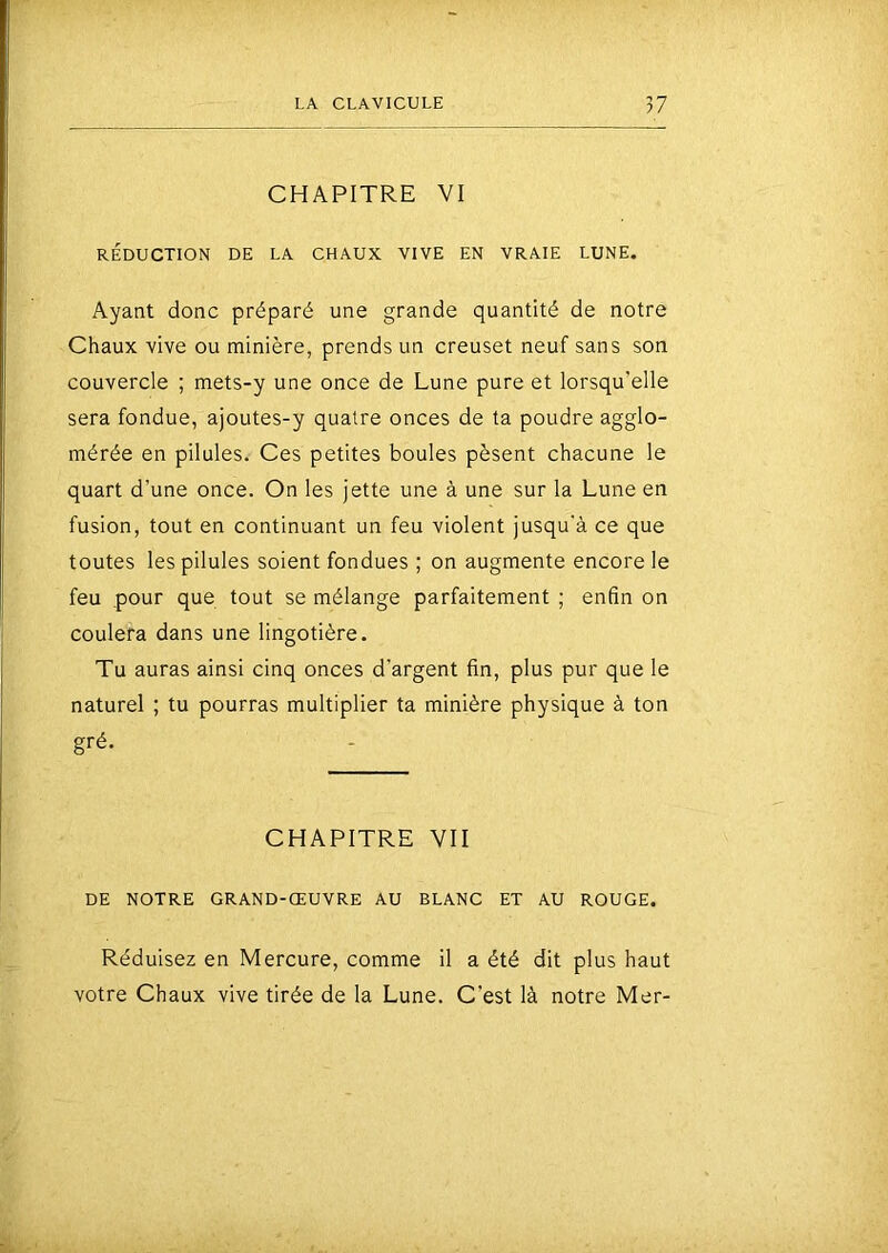 CHAPITRE VI RÉDUCTION DE LA CHAUX VIVE EN VRAIE LUNE. Ayant donc préparé une grande quantité de notre Chaux vive ou minière, prends un creuset neuf sans son couvercle ; mets-y une once de Lune pure et lorsqu’elle sera fondue, ajoutes-y quatre onces de ta poudre agglo- mérée en pilules. Ces petites boules pèsent chacune le quart d’une once. On les jette une à une sur la Lune en fusion, tout en continuant un feu violent jusqu'à ce que toutes les pilules soient fondues ; on augmente encore le feu pour que tout se mélange parfaitement ; enfin on coulera dans une lingotière. Tu auras ainsi cinq onces d'argent fin, plus pur que le naturel ; tu pourras multiplier ta minière physique à ton gré. CHAPITRE VII DE NOTRE GRAND-ŒUVRE AU BLANC ET AU ROUGE. Réduisez en Mercure, comme il a été dit plus haut votre Chaux vive tirée de la Lune. C’est là notre Mer-