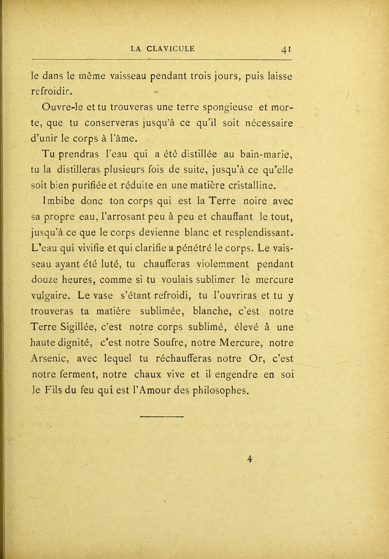 le dans le même vaisseau pendant trois jours, puis laisse refroidir. Ouvre-le et tu trouveras une terre spongieuse et mor- te, que tu conserveras jusqu’à ce qu’il soit nécessaire d’unir le corps à Tâme. Tu prendras l'eau qui a été distillée au bain-marie, tu la distilleras plusieurs fois de suite, jusqu’à ce qu’elle soit bien purifiée et réduite en une matière cristalline. Imbibe donc ton corps qui est la Terre noire avec sa propre eau, l’arrosant peu à peu et chauffant le tout, jusqu’à ce que le corps devienne blanc et resplendissant. L’eau qui vivifie 6t qui clarifie a pénétré le corps. Le vais- seau ayant été luté, tu chaufferas violemment pendant douze heures,-comme si tu voulais sublimer le mercure vulgaire. Le vase s’étant refroidi, tu l’ouvriras et tu y trouveras ta matière sublimée, blanche, c’est notre Terre Sigillée, c’est notre corps sublimé, élevé à une haute dignité, c’est notre Soufre, notre Mercure, notre Arsenic, avec lequel tu réchaufferas notre Or, c’est notre ferment, notre chaux vive et il engendre en soi le Fils du feu qui est l’Amour des philosophes. 4