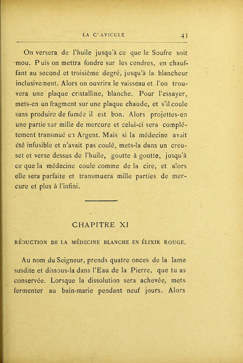 4] On versera de l’huile jusqu’à ce que le Soufre soit mou. Puis on mettra fondre sur les cendres, en chauf- fant au second et troisième degré, jusqu’à la blancheur inclusivement. Alors on ouvrira le vaisseau et l’on trou- vera une plaque cristalline, blanche. Pour l’essayer, mets-en un fragment sur une plaque chaude, et s’il coule sans produire de fumée il est bon. Alors projettes-en une partie sur mille de mercure et celui-ci sera complè- tement transmué e;i Argent. Mais si la médecine avait été infusible et n’avait pas coulé, mets-la dans un creu- set et verse dessus de l’huile, goutte à goutte, jusqu’à ce que la médecine coule comme de la cire, et alors elle sera parfaite et transmuera mille parties de mer- cure et plus à l’infini. CHAPITRE XI RÉDUCTION DE LA MÉDECINE BLANCHE EN ÉLIXIR ROUGE. Au nom du Seigneur, prends quatre onces de la lame susdite et dissous-la dans l’Eau de la Pierre, que tu as conservée. Lorsque la dissolution sera achevée, mets fermenter au bain-marie pendant neuf jours. Alors