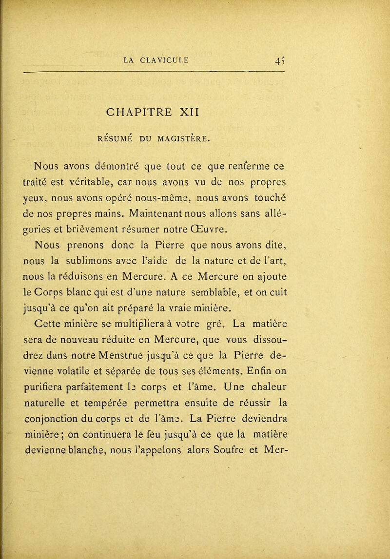 4) CHAPITRE XII RÉSUMÉ DU MAGISTÈRE. Nous avons démontré que tout ce que renferme ce traité est véritable, car nous avons vu de nos propres yeux, nous avons opéré nous-même, nous avons touché de nos propres mains. Maintenant nous allons sans allé- gories et brièvement résumer notre Œuvre. Nous prenons donc la Pierre que nous avons dite, nous la sublimons avec l’aide de la nature et de l’art, nous la réduisons en Mercure. A ce Mercure on ajoute le Corps blanc qui est d’une nature semblable, et on cuit jusqu’à ce qu’on ait préparé la vraie minière. Cette minière se multipliera à votre gré. La matière sera de nouveau réduite en Mercure, que vous dissou- drez dans notre Menstrue jusqu’à ce que la Pierre de- vienne volatile et séparée de tous ses éléments. Enfin on purifiera parfaitement le corps et Tâme. Une chaleur naturelle et tempérée permettra ensuite de réussir la conjonction du corps et de l’âme. La Pierre deviendra minière; on continuera le feu jusqu’à ce que la matière devienne blanche, nous l’appelons alors Soufre et Mer-