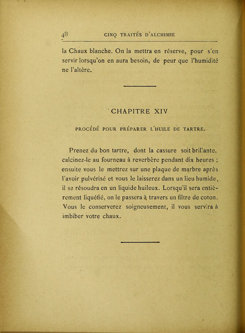 la Chaux blanche. On la mettra en réserve, pour s’en servir lorsqu’on en aura besoin, de peur que l’humidité ne l’altère. CHAPITRE XIV PROCÉDÉ POUR PRÉPARER l'hUILE DE TARTRE. Prenez du bon tartre, dont la cassure soit brillante, calcinez-le au fourneau à reverbère pendant dix heures ; ensuite vous le mettrez sur une plaque de marbre après l’avoir pulvérisé et vous le laisserez dans un lieu humide, il se résoudra en un liquide huileux. Lorsqu’il sera entiè- rement liquéfié, on le passera 4 travers un filtre de coton. Vous le conserverez soigneusement, il vous servira à imbiber votre chaux.