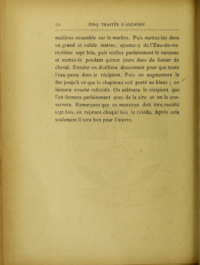 matières ensemble sur le marbre. Puis mettez-les dans un grand et solide matras, ajoutez-y de l’Eau-de-vie rectifiée sept fois, puis scellez parfaitement le vaisseau et mettez-le pendant quinze jours dans du fumier de cheval. Ensuite on distillera doucement pour que toute l’eau passe dans le récipient. Puis on augmentera le feu jusqu’à ce que le chapiteau soit porté au blanc ; on laissera ensuité refroidir. On enlèvera le récipient que l’on fermera parfaitement avec de la cire et on le con- servera. Remarquez que ce menstrue doit être, rectifié sept fois, en rejetant chaque fois le résidu. Après cela seulement il sera bon pour l’œuvre.