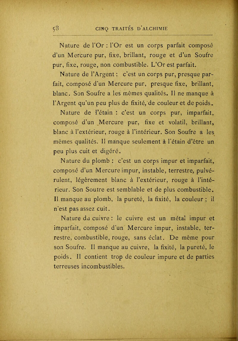 Nature de l’Or : l’Or est un corps parfait composé d’un Mercure pur, fixe, brillant, rouge et d’un Soufre pur, fixe, rouge, non combustible. L’Or est parfait. Nature de l’Argent : c’est un corps pur, presque par- fait, composé d’un Mercure pur, presque fixe, brillant, blanc. Son Soufre a les mêmes qualités. Il ne manque à l’Argent qu’un peu plus de fixité, de couleur et de poids. Nature de l’étain ; c’est un corps pur, imparfait, composé d’un Mercure pur, fixe et volatil, brillant, blanc à l’extérieur, rouge à l’intérieur. Son Soufre a les mêmes qualités. II manque seulement à l’étain d’être un peu plus cuit et digéré. Nature du plomb : c’est un corps impur et imparfait, composé d’un Mercure impur, instable, terrestre, pulvé- rulent, légèrement blanc à l’extérieur, rouge à l’inté- rieur. Son Souire est semblable et de plus combustible. Il manque au plomb, la pureté, la fixité, la couleur ; il n’est pas assez cuit. Nature du cuivre : le cuivre est un métal impur et imparfait, composé d’un Mercure impur, instable, ter- restre, combustible, rouge, sans éclat. De même pour son Soufre. Il manque au cuivre, la fixité, la pureté, le poids. Il contient trop de couleur impure et de parties terreuses incombustibles.