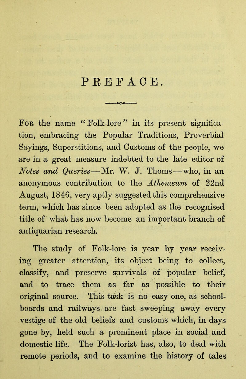 PEEP ACE. For the name “Folk-lore” in its present significa- tion, embracing the Popular Traditions, Proverbial Sayings, Superstitions, and Customs of the people, we are in a great measure indebted to the late editor of Notes and Queries—Mr. W. J. Thoms—who, in an anonymous contribution to the Athenaeum of 22nd August, 1846, very aptly suggested this comprehensive term, which has since been adopted as the recognised title of what has now become an important branch of antiquarian research. The study of Folk-lore is year by year receiv- ing greater attention, its object being to collect, classify, and preserve survivals of popular belief, and to trace them as far as possible to their original source. This task is no easy one, as school- boards and railways are fast sweeping away every vestige of the old beliefs and customs which, in days gone by, held such a prominent place in social and domestic life. The Folk-lorist has, also, to deal with remote periods, and to examine the history of tales