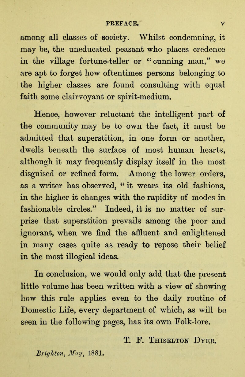 among all classes of society. Whilst condemning, it may be, the uneducated peasant who places credence in the village fortune-teller or “cunning man,” we are apt to forget how oftentimes persons belonging to the higher classes are found consulting with equal faith some clairvoyant or spirit-medium. Hence, however reluctant the intelligent part of the community may be to own the fact, it must be admitted that superstition, in one form or another, dwells beneath the surface of most human hearts, although it may frequently display itself in the most disguised or refined form. Among the lower orders, as a writer has observed, “ it wears its old fashions, in the higher it changes with the rapidity of modes in fashionable circles.” Indeed, it is no matter of sur- prise that superstition prevails among the poor and ignorant, when we find the affluent and enlightened in many cases quite as ready to repose their belief in the most illogical ideas. In conclusion, we would only add that the present little volume has been written with a view of showing how this rule applies even to the daily routine of Domestic Life, every department of which, as will bo seen in the following pages, has its own Folk-lore. T. F. Thiselton Dyer. Brighton, May, 1881.