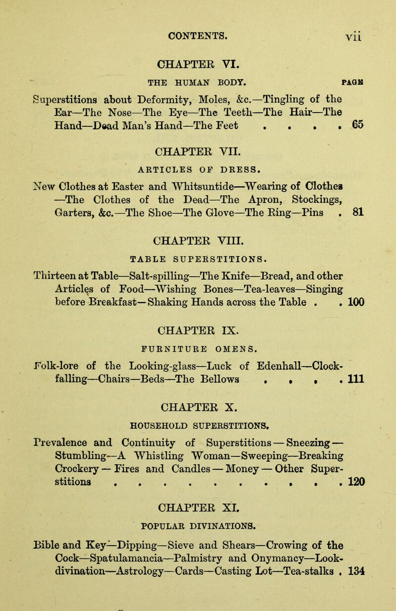 CHAPTER VI. THE HUMAN BODY. PAGB Superstitions about Deformity, Moles, &c.—Tingling of the Ear—The Nose—The Eye—The Teeth—The Hair—The Hand—Dead Man’s Hand—The Feet . . . . 65 CHAPTER VII. ARTICLES OF DRESS. New Clothes at Easter and Whitsuntide—Wearing of Clothes —The Clothes of the Dead—The Apron, Stockings, Garters, &c.—The Shoe—The Glove—The Ring—Pins . 81 CHAPTER VIII. TABLE SUPERSTITIONS. Thirteen at Table—Salt-spilling—The Knife—Bread, and other Articles of Food—Wishing Bones—Tea-leaves—Singing before Breakfast—Shaking Hands across the Table . .100 CHAPTER IX. FURNITURE OMENS. Folk-lore of the Looking-glass—Luck of Edenhall—Clock- falling—Chairs—Beds—The Bellows . , , 111 CHAPTER X. HOUSEHOLD SUPERSTITIONS. Prevalence and Continuity of Superstitions — Sneezing — Stumbling—A Whistling Woman—Sweeping—Breaking Crockery — Fires and Candles — Money — Other Super- stitions 120 CHAPTER XI. POPULAR DIVINATIONS. Bible and Key—Dipping—Sieve and Shears—Crowing of the Cock—Spatulamancia—Palmistry and Onymancy—Look- divination—Astrology—Cards—Casting Lot—Tea-stalks , 134