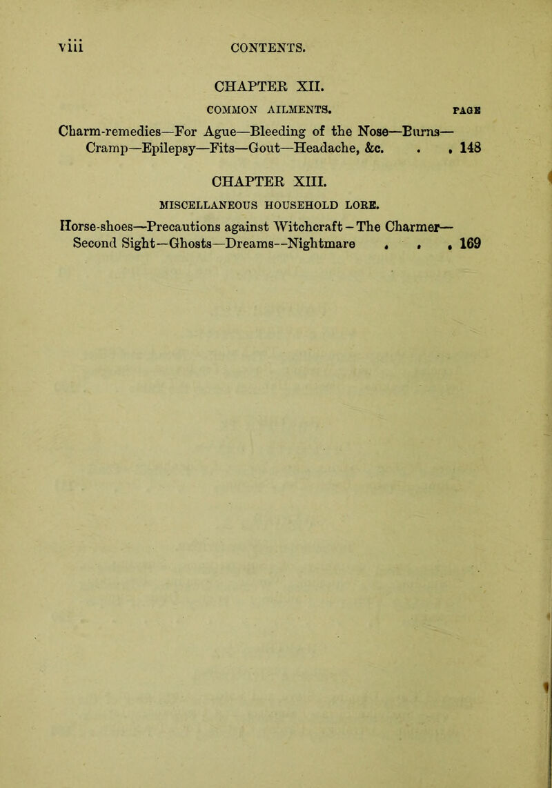 CHAPTER XII. COMMON AILMENTS. Charm-remedies—For Ague—Bleeding of the Nose—Bums— Cramp—Epilepsy—Fits—Gout—Headache, &c. . , 148 CHAPTER XIII. MISCELLANEOUS HOUSEHOLD LOEE. Horse-shoes—Precautions against Witchcraft - The Charmer— Second Sight—Ghosts—Dreams—Nightmare , . ,