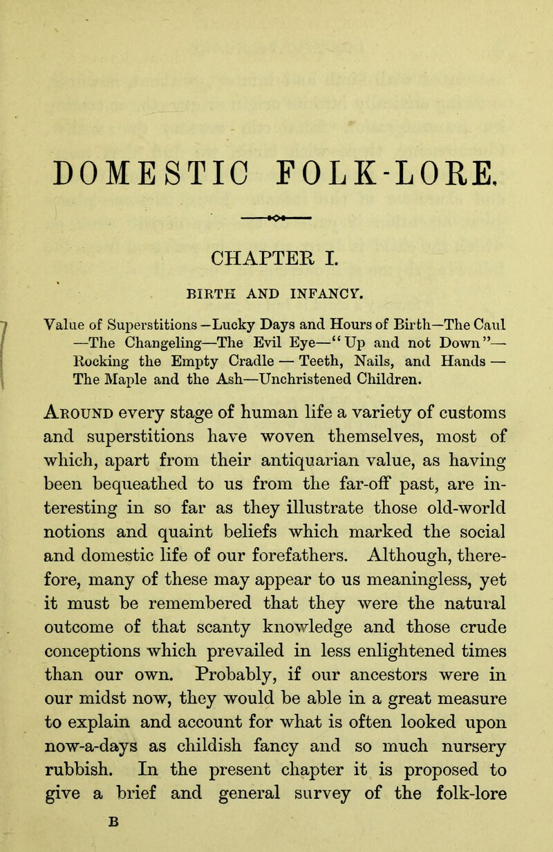 DOMESTIC FOLK-LORE. CHAPTER I. BIRTH AND INFANCY. Value of Superstitions —Lucky Days and Hours of Birth—The Caul —The Changeling—The Evil Eye—“Up and not Down”—- Rocking the Empty Cradle — Teeth, Nails, and Hands — The Maple and the Ash—Unchristened Children. Around every stage of human life a variety of customs and superstitions have woven themselves, most of which, apart from their antiquarian value, as having been bequeathed to us from the far-off past, are in- teresting in so far as they illustrate those old-world notions and quaint beliefs which marked the social and domestic life of our forefathers. Although, there- fore, many of these may appear to us meaningless, yet it must be remembered that they were the natural outcome of that scanty knowledge and those crude conceptions which prevailed in less enlightened times than our own. Probably, if our ancestors were in our midst now, they would be able in a great measure to explain and account for what is often looked upon now-a-days as childish fancy and so much nursery rubbish. In the present chapter it is proposed to give a brief and general survey of the folk-lore B