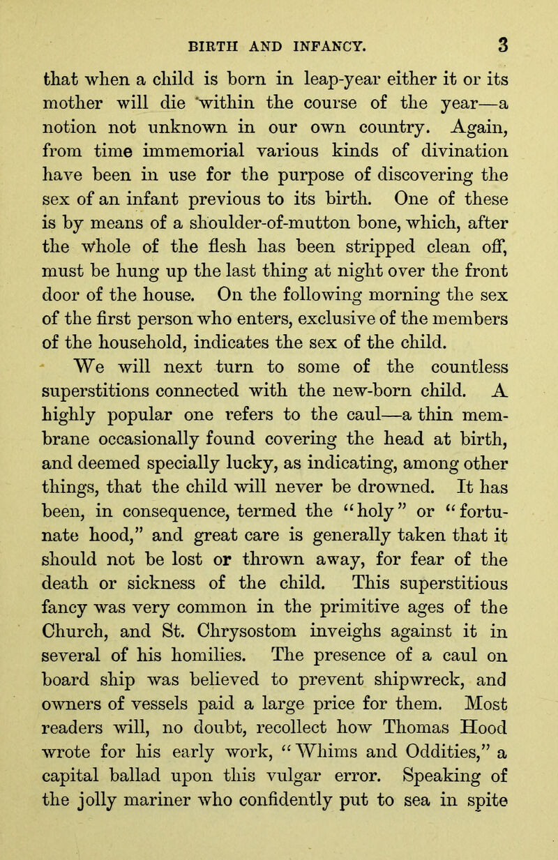 that when a child is born in leap-year either it or its mother will die ‘within the course of the year—a notion not unknown in our own country. Again, from time immemorial various kinds of divination have been in use for the purpose of discovering the sex of an infant previous to its birth. One of these is by means of a shoulder-of-mutton bone, which, after the Whole of the flesh has been stripped clean off, must be hung up the last thing at night over the front door of the house. On the following morning the sex of the first person who enters, exclusive of the members of the household, indicates the sex of the child. We will next turn to some of the countless superstitions connected with the new-born child. A highly popular one refers to the caul—a thin mem- brane occasionally found covering the head at birth, and deemed specially lucky, as indicating, among other things, that the child will never be drowned. It has been, in consequence, termed the “holy” or “fortu- nate hood,” and great care is generally taken that it should not be lost or thrown away, for fear of the death or sickness of the child. This superstitious fancy was very common in the primitive ages of the Church, and St. Chrysostom inveighs against it in several of his homilies. The presence of a caul on board ship was believed to prevent shipwreck, and owners of vessels paid a large price for them. Most readers will, no doubt, recollect how Thomas Hood wrote for his early work, “Whims and Oddities,” a capital ballad upon this vulgar error. Speaking of the jolly mariner who confidently put to sea in spite