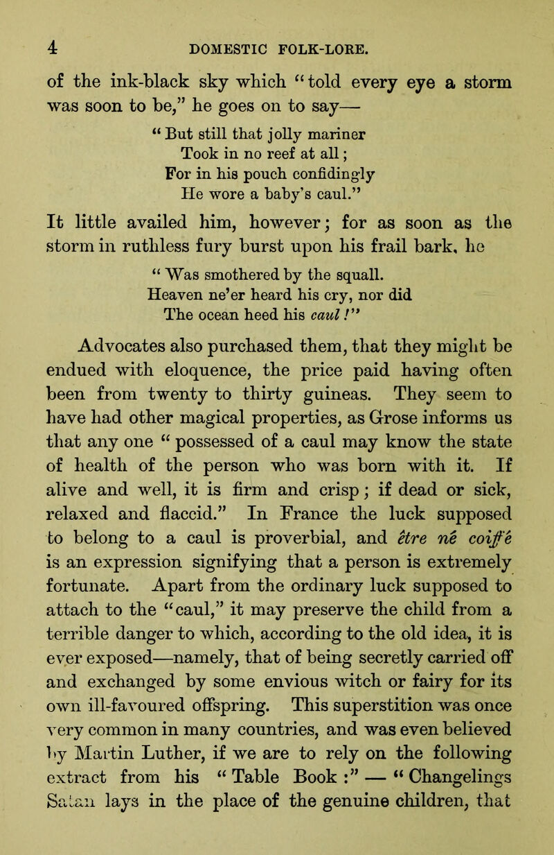 of the ink-black sky which “ told every eye a storm was soon to be,” he goes on to say—- “ But still that jolly mariner Took in no reef at all; For in his pouch confidingly He wore a baby’s caul.” It little availed him, however; for as soon as the storm in ruthless fury burst upon his frail bark, he “ Was smothered by the squall. Heaven ne’er heard his cry, nor did The ocean heed his caul!” Advocates also purchased them, that they might be endued with eloquence, the price paid having often been from twenty to thirty guineas. They seem to have had other magical properties, as Grose informs us that any one “ possessed of a caul may know the state of health of the person who was bom with it. If alive and well, it is firm and crisp; if dead or sick, relaxed and flaccid.” In France the luck supposed to belong to a caul is proverbial, and etre ne coife is an expression signifying that a person is extremely fortunate. Apart from the ordinary luck supposed to attach to the “caul,” it may preserve the child from a terrible danger to which, according to the old idea, it is ever exposed—namely, that of being secretly carried off and exchanged by some envious witch or fairy for its own ill-favoured offspring. This superstition was once very common in many countries, and was even believed by Martin Luther, if we are to rely on the following extract from his “Table Book:” — “Changelings Satan lays in the place of the genuine children, that