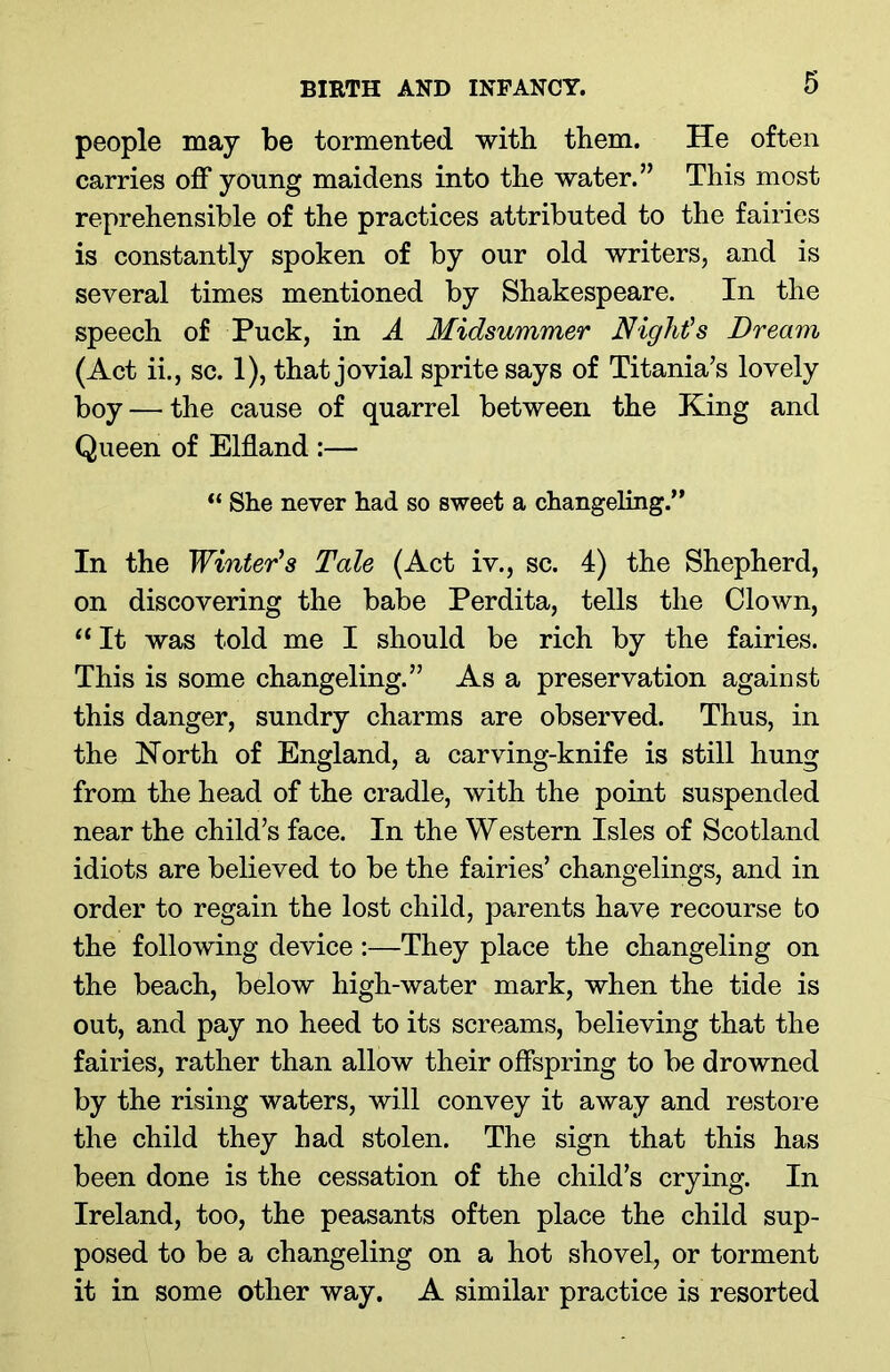 people may be tormented with them. He often carries off young maidens into the water.” This most reprehensible of the practices attributed to the fairies is constantly spoken of by our old writers, and is several times mentioned by Shakespeare. In the speech of Puck, in A Midsummer Night's Dream (Act ii., sc. 1), that jovial sprite says of Titania’s lovely boy — the cause of quarrel between the King and Queen of Elfland :— “ She never had so sweet a changeling.” In the Winter's Tale (Act iv., sc. 4) the Shepherd, on discovering the babe Perdita, tells the Clown, ‘1 It was told me I should be rich by the fairies. This is some changeling.” As a preservation against this danger, sundry charms are observed. Thus, in the North of England, a carving-knife is still hung from the head of the cradle, with the point suspended near the child’s face. In the Western Isles of Scotland idiots are believed to be the fairies’ changelings, and in order to regain the lost child, parents have recourse to the following device :—They place the changeling on the beach, below high-water mark, when the tide is out, and pay no heed to its screams, believing that the fairies, rather than allow their offspring to be drowned by the rising waters, will convey it away and restore the child they had stolen. The sign that this has been done is the cessation of the child’s crying. In Ireland, too, the peasants often place the child sup- posed to be a changeling on a hot shovel, or torment it in some other way. A similar practice is resorted