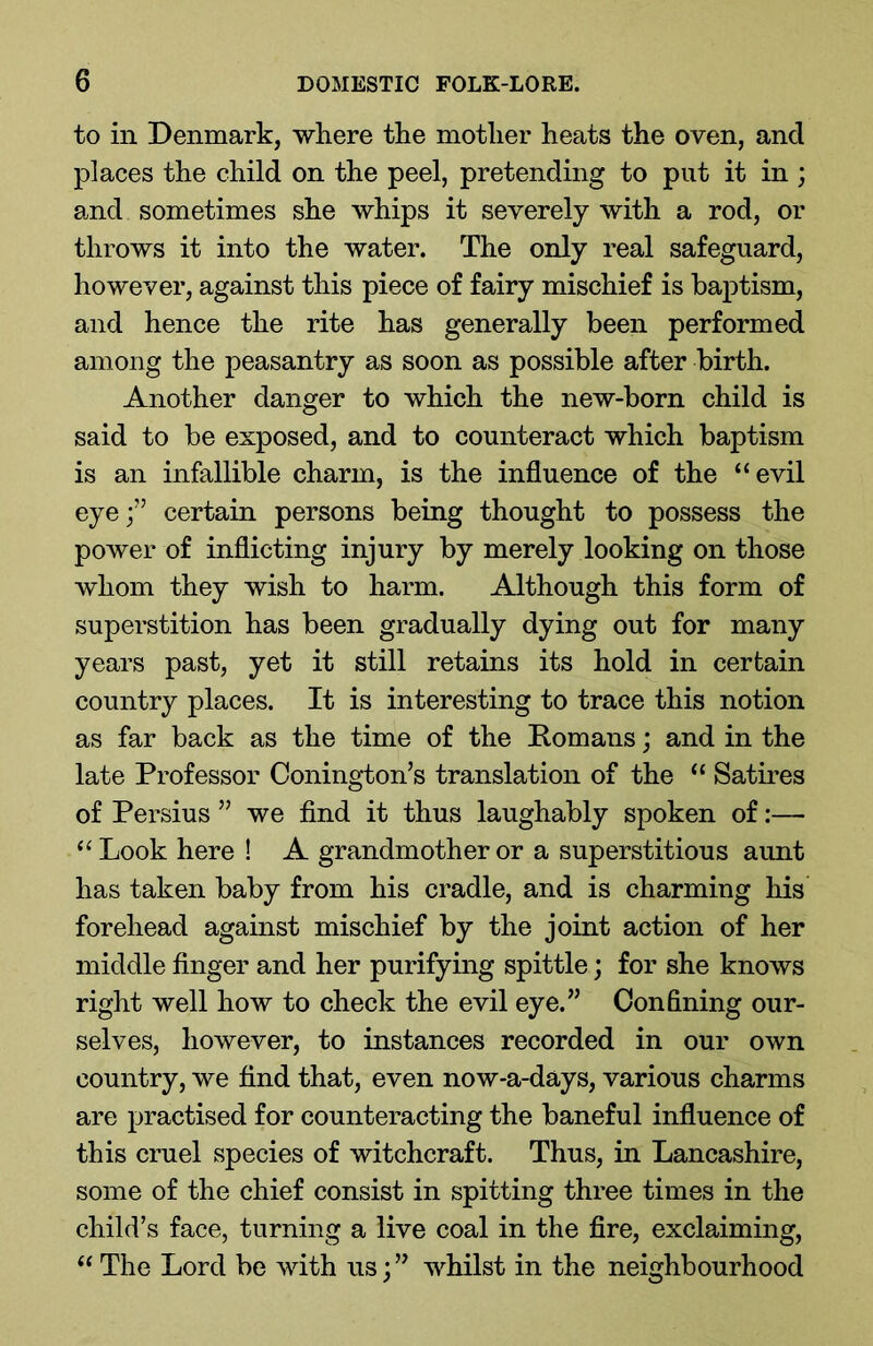 to in Denmark, where the mother heats the oven, and places the child on the peel, pretending to put it in ; and sometimes she whips it severely with a rod, or throws it into the water. The only real safeguard, however, against this piece of fairy mischief is baptism, and hence the rite has generally been performed among the peasantry as soon as possible after birth. Another danger to which the new-born child is said to be exposed, and to counteract which baptism is an infallible charm, is the influence of the “evil eye/’ certain persons being thought to possess the power of inflicting injury by merely looking on those whom they wish to harm. Although this form of superstition has been gradually dying out for many years past, yet it still retains its hold in certain country places. It is interesting to trace this notion as far back as the time of the Romans; and in the late Professor Conington’s translation of the “ Satires of Persius ” we find it thus laughably spoken of:— “ Look here ! A grandmother or a superstitious aunt has taken baby from his cradle, and is charming his forehead against mischief by the joint action of her middle finger and her purifying spittle; for she knows right well how to check the evil eye.” Confining our- selves, however, to instances recorded in our own country, we find that, even now*a-days, various charms are practised for counteracting the baneful influence of this cruel species of witchcraft. Thus, in Lancashire, some of the chief consist in spitting three times in the child’s face, turning a live coal in the fire, exclaiming, “ The Lord be with us;” whilst in the neighbourhood