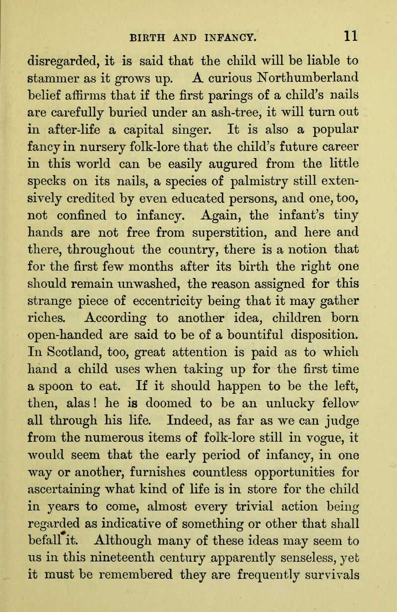disregarded, it is said that the child will be liable to stammer as it grows up. A curious Northumberland belief affirms that if the first parings of a child’s nails are carefully buried under an ash-tree, it will turn out in after-life a capital singer. It is also a popular fancy in nursery folk-lore that the child’s future career in this world can be easily augured from the little specks on its nails, a species of palmistry still exten- sively credited by even educated persons, and one, too, not confined to infancy. Again, the infant’s tiny hands are not free from superstition, and here and there, throughout the country, there is a notion that for the first few months after its birth the right one should remain unwashed, the reason assigned for this strange piece of eccentricity being that it may gather riches. According to another idea, children born open-handed are said to be of a bountiful disposition. In Scotland, too, great attention is paid as to which hand a child uses when taking up for the first time a spoon to eat. If it should happen to be the left, then, alas! he is doomed to be an unlucky fellow all through his life. Indeed, as far as we can judge from the numerous items of folk-lore still in vogue, it would seem that the early period of infancy, in one way or another, furnishes countless opportunities for ascertaining what kind of life is in store for the child in years to come, almost every trivial action being regarded as indicative of something or other that shall befall it. Although many of these ideas may seem to us in this nineteenth century apparently senseless, yet it must be remembered they are frequently survivals