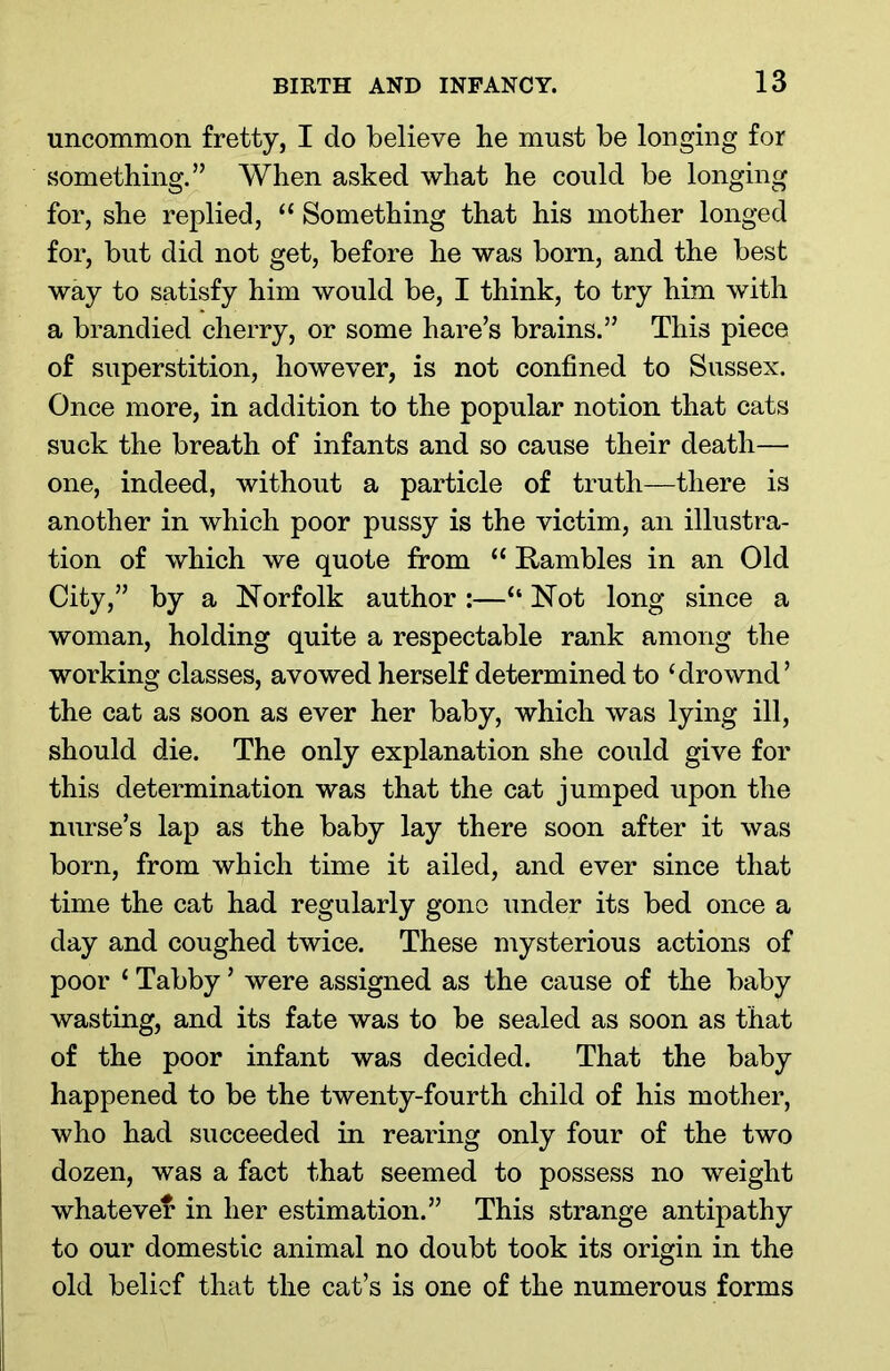 uncommon fretty, I do believe be must be longing for something.” When asked what he could be longing for, she replied, “ Something that his mother longed for, but did not get, before he was born, and the best way to satisfy him would be, I think, to try him with a brandied cherry, or some hare’s brains.” This piece of superstition, however, is not confined to Sussex. Once more, in addition to the popular notion that cats suck the breath of infants and so cause their death— one, indeed, without a particle of truth—there is another in which poor pussy is the victim, an illustra- tion of which we quote from “ Rambles in an Old City,” by a Norfolk author :—“ Not long since a woman, holding quite a respectable rank among the working classes, avowed herself determined to ‘drownd’ the cat as soon as ever her baby, which was lying ill, should die. The only explanation she could give for this determination was that the cat jumped upon the nurse’s lap as the baby lay there soon after it was born, from which time it ailed, and ever since that time the cat had regularly gone under its bed once a day and coughed twice. These mysterious actions of poor ‘ Tabby ’ were assigned as the cause of the baby wasting, and its fate was to be sealed as soon as that of the poor infant was decided. That the baby happened to be the twenty-fourth child of his mother, who had succeeded in rearing only four of the two dozen, was a fact that seemed to possess no weight whatever in her estimation.” This strange antipathy to our domestic animal no doubt took its origin in the old belief that the cat’s is one of the numerous forms