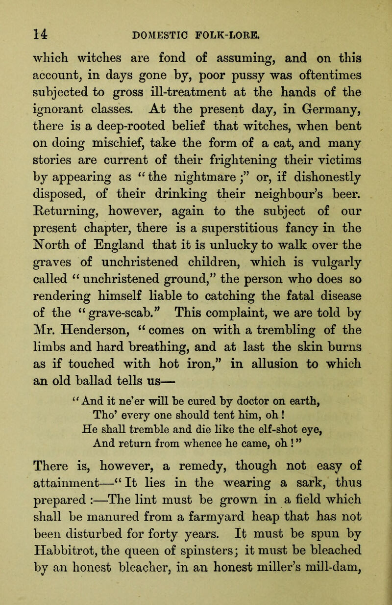 which witches are fond of assuming, and on this account, in days gone by, poor pussy was oftentimes subjected to gross ill-treatment at the hands of the ignorant classes. At the present day, in Germany, there is a deep-rooted belief that witches, when bent on doing mischief, take the form of a cat, and many stories are current of their frightening their victims by appearing as “ the nightmareor, if dishonestly disposed, of their drinking their neighbour’s beer. Returning, however, again to the subject of our present chapter, there is a superstitious fancy in the North of England that it is unlucky to walk over the graves of unchristened children, which is vulgarly called “ unchristened ground,” the person who does so rendering himself liable to catching the fatal disease of the “grave-scab.” This complaint, we are told by Mr. Henderson, “ comes on with a trembling of the limbs and hard breathing, and at last the skin burns as if touched with hot iron,” in allusion to which an old ballad tells us— “And it ne’er will he cured by doctor on earth, Tho’ every one should tent him, oh ! He shall tremble and die like the elf-shot eye, And return from whence he came, oh ! ” There is, however, a remedy, though not easy of attainment—“ It lies in the wearing a sark, thus prepared :—The lint must be grown in a field which shall be manured from a farmyard heap that has not been disturbed for forty years. It must be spun by Habbitrot, the queen of spinsters; it must be bleached by an honest bleacher, in an honest miller’s mill-dam,