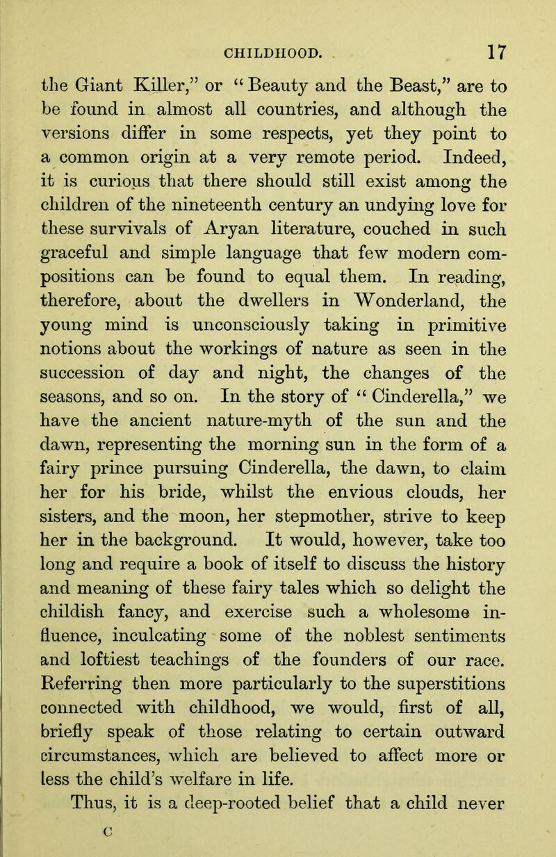 the Giant Killer,” or “ Beauty and the Beast,” are to be found in almost all countries, and although the versions differ in some respects, yet they point to a common origin at a very remote period. Indeed, it is curious that there should still exist among the children of the nineteenth century an undying love for these survivals of Aryan literature, couched in such graceful and simple language that few modern com- positions can be found to equal them. In reading, therefore, about the dwellers in Wonderland, the young mind is unconsciously taking in primitive notions about the workings of nature as seen in the succession of day and night, the changes of the seasons, and so on. In the story of “ Cinderella,” we have the ancient nature-myth of the sun and the dawn, representing the morning sun in the form of a fairy prince pursuing Cinderella, the dawn, to claim her for his bride, whilst the envious clouds, her sisters, and the moon, her stepmother, strive to keep her in the background. It would, however, take too long and require a book of itself to discuss the history and meaning of these fairy tales which so delight the childish fancy, and exercise such a wholesome in- fluence, inculcating some of the noblest sentiments and loftiest teachings of the founders of our race. Referring then more particularly to the superstitions connected with childhood, we would, first of all, briefly speak of those relating to certain outward circumstances, which are believed to affect more or less the child’s welfare in life. Thus, it is a deep-rooted belief that a child never c