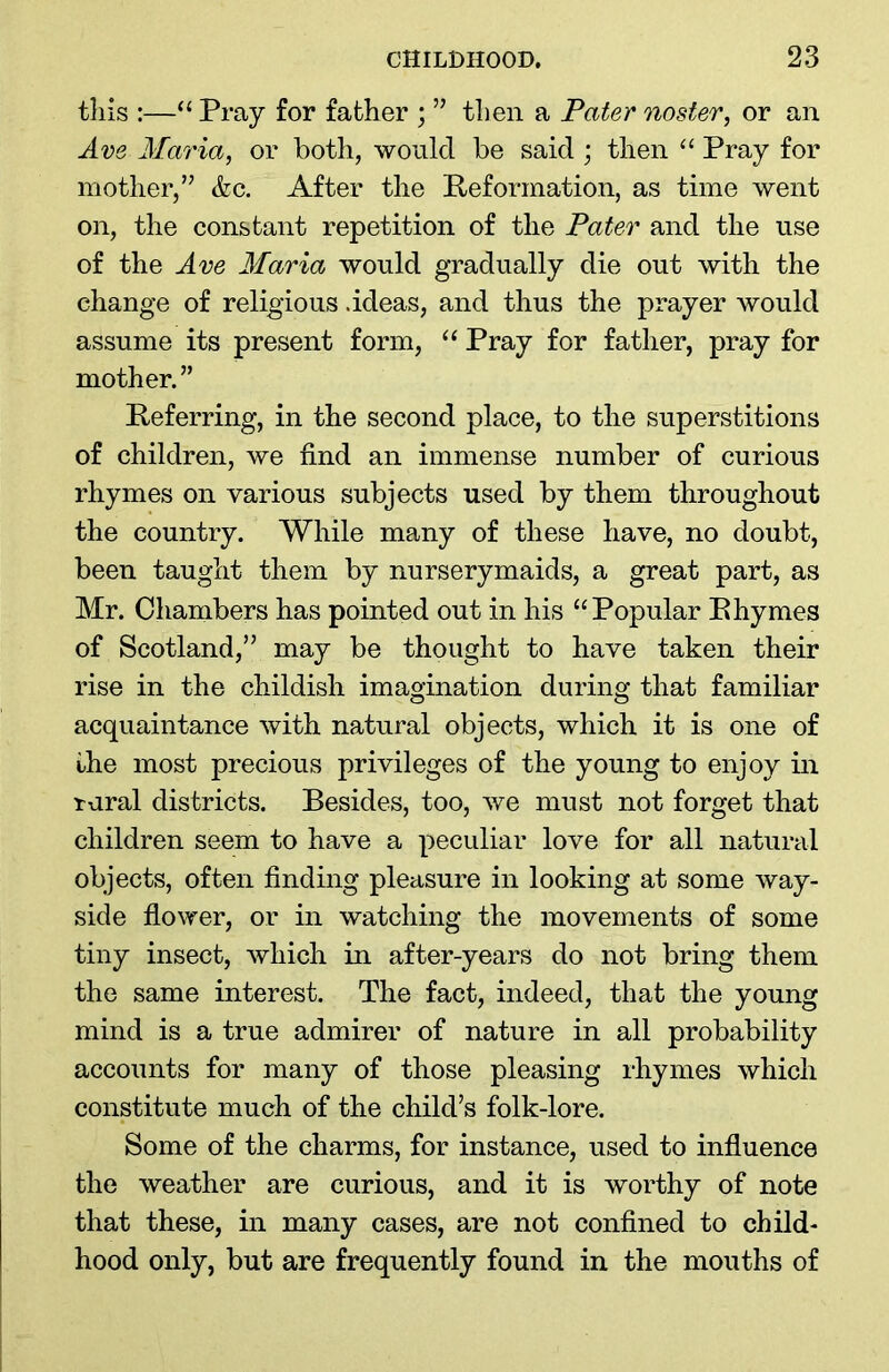 tliis :—“ Pray for father ; ” then a Pater noster, or an Ave Maria, or both, would be said ; then “ Pray for mother,” &c. After the Reformation, as time went on, the constant repetition of the Pater and the use of the Ave Maria would gradually die out with the change of religious .ideas, and thus the prayer would assume its present form, “ Pray for father, pray for mother.” Referring, in the second place, to the superstitions of children, we find an immense number of curious rhymes on various subjects used by them throughout the country. While many of these have, no doubt, been taught them by nurserymaids, a great part, as Mr. Chambers has pointed out in his “Popular Rhymes of Scotland,” may be thought to have taken their rise in the childish imagination during that familiar acquaintance with natural objects, which it is one of the most precious privileges of the young to enjoy in rural districts. Besides, too, we must not forget that children seem to have a peculiar love for all natural objects, often finding pleasure in looking at some way- side flower, or in watching the movements of some tiny insect, which in after-years do not bring them the same interest. The fact, indeed, that the young mind is a true admirer of nature in all probability accounts for many of those pleasing rhymes which constitute much of the child’s folk-lore. Some of the charms, for instance, used to influence the weather are curious, and it is worthy of note that these, in many cases, are not confined to child- hood only, but are frequently found in the mouths of