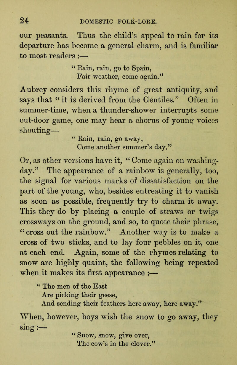 our peasants. Thus the child’s appeal to rain for its departure has become a general charm, and is familiar to most readers :— “ Eain, rain, go to Spain, Fair weather, come again. ” Aubrey considers this rhyme of great antiquity, and says that “ it is derived from the Gentiles.” Often in summer-time, when a thunder-shower interrupts some out-door game, one may hear a chorus of young voices shouting— “ Eain, rain, go away, Come another summer’s day.” Or, as other versions have it, “ Come again on washing- day.” The appearance of a rainbow is generally, too, the signal for various marks of dissatisfaction on the part of the young, who, besides entreating it to vanish as soon as possible, frequently try to charm it away. This they do by placing a couple of straws or twigs crossways on the ground, and so, to quote their phrase, “ cross out the rainbow.” Another way is to make a cross of two sticks, and to lay four pebbles on it, one at each end. Again, some of the rhymes relating to snow are highly quaint, the following being repeated when it makes its first appearance :— “ The men of the East Are picking their geese, And sending their feathers here away, here away.” When, however, boys wish the snow to go away, they sing “ Snow, snow, give over, The cow’s in the clover.”