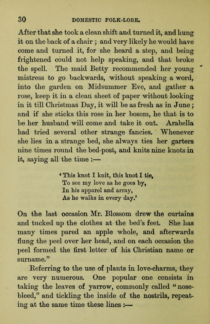 After that she took a clean shift and turned it, and hung it on the back of a chair ; and very likely he would have come and turned it, for she heard a step, and being frightened could not help speaking, and that broke the spell. The maid Betty recommended her young mistress to go backwards, without speaking a word, into the garden on Midsummer Eve, and gather a rose, keep it in a clean sheet of paper without looking in it till Christmas Day, it will be as fresh as in June; and if she sticks this rose in her bosom, he that is to be her husband will come and take it out. Arabella had tried several other strange fancies. Whenever she lies in a strange bed, she always ties her garters nine times round the bed-post, and knits nine knots in it, saying all the time :— * This knot I knit, this knot I tie, To see my love as he goes by, In his apparel and array, As he walks in every day/ On the last occasion Mr. Blossom drew the curtains and tucked up the clothes at the bed’s feet. She has many times pared an apple whole, and afterwards flung the peel over her head, and on each occasion the peel formed the first letter of his Christian name or surname.” Referring to the use of plants in love-charms, they are very numerous. One popular one consists in taking the leaves of yarrow, commonly called “ nose- bleed,” and tickling the inside of the nostrils, repeat- ing at the same time these lines :—