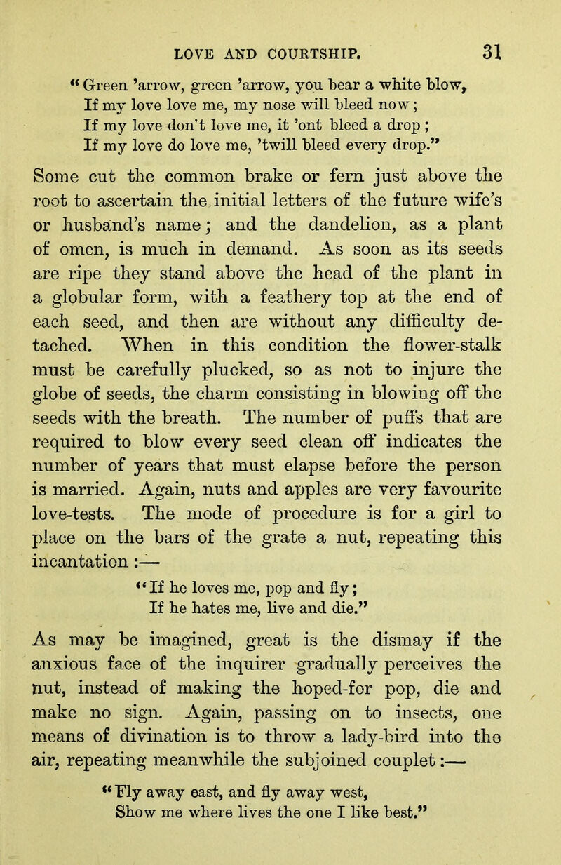 ** Green ’arrow, green ’arrow, you bear a white blow. If my love love me, my nose will bleed now; If my love don’t love me, it ’ont bleed a drop ; If my love do love me, ’twill bleed every drop.” Some cut the common brake or fern just above the root to ascertain the initial letters of the future wife’s or husband’s name; and the dandelion, as a plant of omen, is much in demand. As soon as its seeds are ripe they stand above the head of the plant in a globular form, with a feathery top at the end of each seed, and then are without any difficulty de- tached. When in this condition the flower-stalk must be carefully plucked, so as not to injure the globe of seeds, the charm consisting in blowing off the seeds with the breath. The number of puffs that are required to blow every seed clean off indicates the number of years that must elapse before the person is married. Again, nuts and apples are very favourite love-tests. The mode of procedure is for a girl to place on the bars of the grate a nut, repeating this incantation “ If he loves me, pop and fly; If he hates me, live and die.” As may be imagined, great is the dismay if the anxious face of the inquirer gradually perceives the nut, instead of making the hoped-for pop, die and make no sign. Again, passing on to insects, one means of divination is to throw a lady-bird into the air, repeating meanwhile the subjoined couplet:— “ Fly away east, and fly away west, Show me where lives the one I like best.”