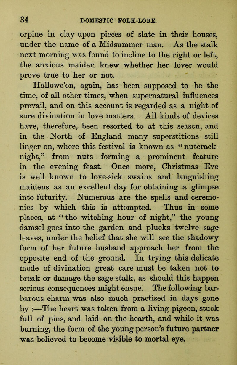 orpine in clay upon pieces of slate in their houses, under the name of a Midsummer man. As the stalk next morning was found to incline to the right or left, the anxious maiden knew whether her lover would prove true to her or not. Hallowe’en, again, has been supposed to be the time, of all other times, when supernatural influences prevail, and on this account is regarded as a night of sure divination in love matters. All kinds of devices have, therefore, been resorted to at this season, and in the North of England many superstitions still linger on, where this festival is known as “ nutcrack- night,” from nuts forming a prominent feature in the evening feast. Once more, Christmas Eve is well known to love-sick swains and languishing maidens as an excellent day for obtaining a glimpse into futurity. Numerous are the spells and ceremo- nies by which this is attempted. Thus in some places, at “ the witching hour of night,” the young damsel goes into the garden and plucks twelve sage leaves, under the belief that she will see the shadowy form of her future husband approach her from the opposite end of the ground. In trying this delicate mode of divination great care must be taken not to break or damage the sage-stalk, as should this happen serious consequences might ensue. The following bar- barous charm was also much practised in days gone by :—The heart was taken from a living pigeon, stuck full of pins, and laid on the hearth, and while it was burning, the form of the young person’s future partner was believed to become visible to mortal eye.