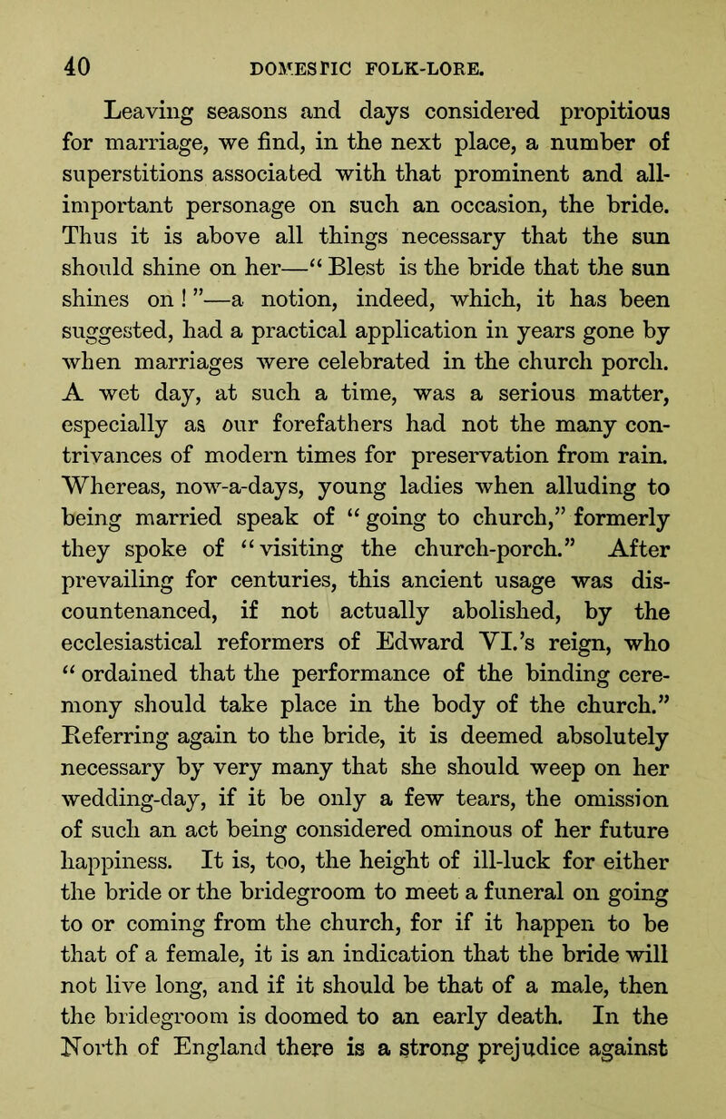 Leaving seasons and days considered propitious for marriage, we find, in the next place, a number of superstitions associated with that prominent and all- important personage on such an occasion, the bride. Thus it is above all things necessary that the sun should shine on her—“ Blest is the bride that the sun shines on ! ”—a notion, indeed, which, it has been suggested, had a practical application in years gone by when marriages were celebrated in the church porch. A wet day, at such a time, was a serious matter, especially as our forefathers had not the many con- trivances of modern times for preservation from rain. Whereas, now-a-days, young ladies when alluding to being married speak of “ going to church,” formerly they spoke of “visiting the church-porch.” After prevailing for centuries, this ancient usage was dis- countenanced, if not actually abolished, by the ecclesiastical reformers of Edward YI.’s reign, who “ ordained that the performance of the binding cere- mony should take place in the body of the church.” Referring again to the bride, it is deemed absolutely necessary by very many that she should weep on her wedding-day, if it be only a few tears, the omission of such an act being considered ominous of her future happiness. It is, too, the height of ill-luck for either the bride or the bridegroom to meet a funeral on going to or coming from the church, for if it happen to be that of a female, it is an indication that the bride will not live long, and if it should be that of a male, then the bridegroom is doomed to an early death. In the North of England there is a strong prejudice against