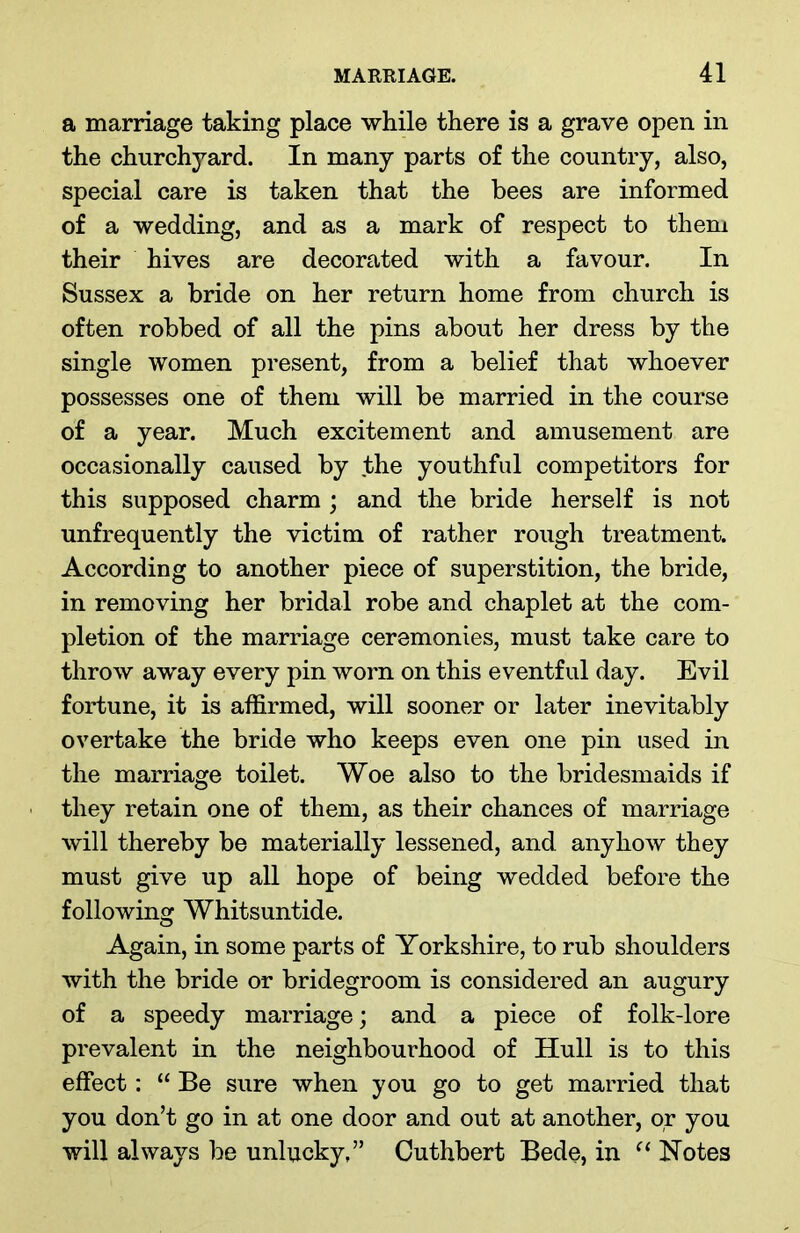 a marriage taking place while there is a grave open in the churchyard. In many parts of the country, also, special care is taken that the bees are informed of a wedding, and as a mark of respect to them their hives are decorated with a favour. In Sussex a bride on her return home from church is often robbed of all the pins about her dress by the single women present, from a belief that whoever possesses one of them will be married in the course of a year. Much excitement and amusement are occasionally caused by the youthful competitors for this supposed charm ; and the bride herself is not unfrequently the victim of rather rough treatment. According to another piece of superstition, the bride, in removing her bridal robe and chaplet at the com- pletion of the marriage ceremonies, must take care to throw away every pin worn on this eventful day. Evil fortune, it is affirmed, will sooner or later inevitably overtake the bride who keeps even one pin used in the marriage toilet. Woe also to the bridesmaids if they retain one of them, as their chances of marriage will thereby be materially lessened, and. anyhow they must give up all hope of being wedded before the following Whitsuntide. Again, in some parts of Yorkshire, to rub shoulders with the bride or bridegroom is considered an augury of a speedy marriage; and a piece of folk-lore prevalent in the neighbourhood of Hull is to this effect: “ Be sure when you go to get married that you don’t go in at one door and out at another, or you will always be unlucky,” Cuthbert Bede, in “ Notes