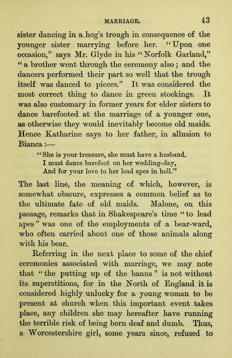 sister dancing in adiog’s trough in consequence of the younger sister marrying before her. “ Upon one occasion,” says Mr. Glyde in his “Norfolk Garland,” “ a brother went through the ceremony also ; and the dancers performed their part so well that the trough itself was danced to pieces.” It was considered the most correct thing to dance in green stockings. It was also customary in former years for elder sisters to dance barefooted at the marriage of a younger one, as otherwise they would inevitably become old maids. Hence Katharine says to her father, in allusion to Bianca:— ‘ ‘ She is your treasure, she must have a husband. I must dance barefoot on her wedding-day, And for your love to her lead apes in hell.” The last line, the meaning of which, however, is somewhat obscure, expresses a common belief as to the ultimate fate of old maids. Malone, on this passage, remarks that in Shakespeare’s time “to lead apes ” was one of the employments of a bear-ward, who often carried about one of those animals along with his bear. Referring in the next place to some of the chief ceremonies associated with marriage, we may note that “ the putting up of the banns ” is not without its superstitions, for in the North of England it is considered highly unlucky for a young woman to be present at church when this important event takes place, any children she may hereafter have running the terrible risk of being born deaf and dumb. Thus, a Worcestershire girl, some years since, refused to