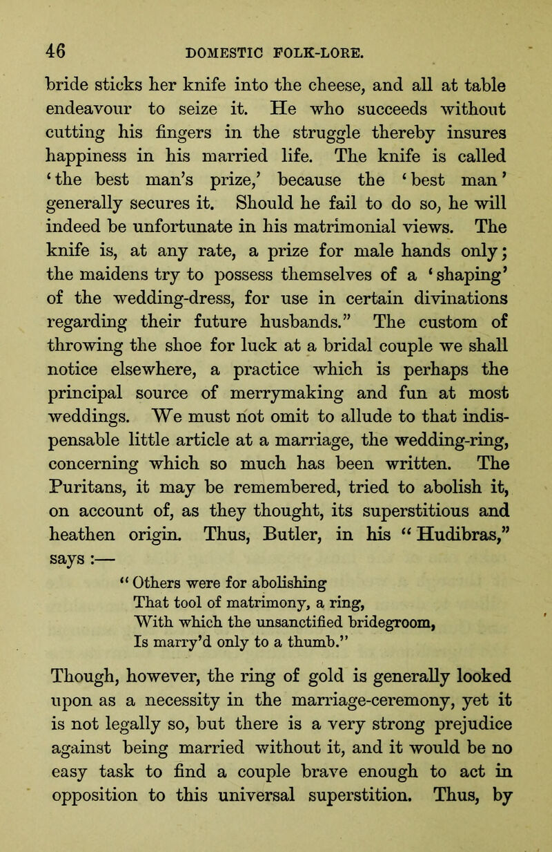 bride sticks her knife into the cheese, and all at table endeavour to seize it. He who succeeds without cutting his fingers in the struggle thereby insures happiness in his married life. The knife is called ‘the best man’s prize,’ because the ‘best man’ generally secures it. Should he fail to do so, he will indeed be unfortunate in his matrimonial views. The knife is, at any rate, a prize for male hands only; the maidens try to possess themselves of a ‘ shaping’ of the wedding-dress, for use in certain divinations regarding their future husbands.” The custom of throwing the shoe for luck at a bridal couple we shall notice elsewhere, a practice which is perhaps the principal source of merrymaking and fun at most weddings. We must not omit to allude to that indis- pensable little article at a marriage, the wedding-ring, concerning which so much has been written. The Puritans, it may be remembered, tried to abolish it, on account of, as they thought, its superstitious and heathen origin. Thus, Butler, in his “ Hudibras,” says :— “ Others were for abolishing That tool of matrimony, a ring, With which the unsanctified bridegroom, Is marry’d only to a thumb.” Though, however, the ring of gold is generally looked upon as a necessity in the marriage-ceremony, yet it is not legally so, but there is a very strong prejudice against being married without it, and it would be no easy task to find a couple brave enough to act in opposition to this universal superstition. Thus, by