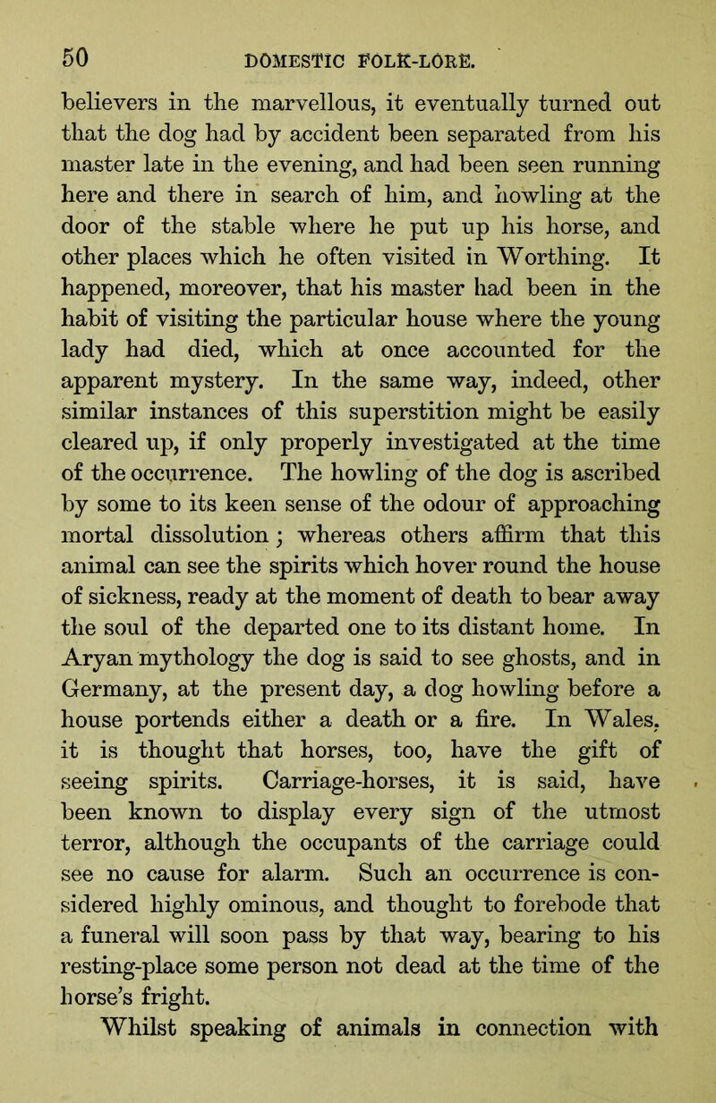 believers in the marvellous, it eventually turned out that the dog had by accident been separated from his master late in the evening, and had been seen running here and there in search of him, and howling at the door of the stable where he put up his horse, and other places which he often visited in Worthing. It happened, moreover, that his master had been in the habit of visiting the particular house where the young lady had died, which at once accounted for the apparent mystery. In the same way, indeed, other similar instances of this superstition might be easily cleared up, if only properly investigated at the time of the occurrence. The howling of the dog is ascribed by some to its keen sense of the odour of approaching mortal dissolution; whereas others affirm that this animal can see the spirits which hover round the house of sickness, ready at the moment of death to bear away the soul of the departed one to its distant home. In Aryan mythology the dog is said to see ghosts, and in Germany, at the present day, a dog howling before a house portends either a death or a fire. In Wales, it is thought that horses, too, have the gift of seeing spirits. Carriage-horses, it is said, have been known to display every sign of the utmost terror, although the occupants of the carriage could see no cause for alarm. Such an occurrence is con- sidered highly ominous, and thought to forebode that a funeral will soon pass by that way, bearing to his resting-place some person not dead at the time of the horse’s fright. Whilst speaking of animals in connection with