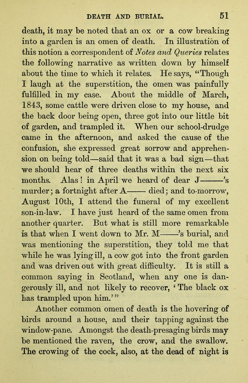 death, it may be noted that an ox or a cow breaking into a garden is an omen of death. In illustration of this notion a correspondent of Notes and Queries relates the following narrative as written down by himself about the time to which it relates. He says, “Though I laugh at the superstition, the omen was painfully fulfilled in my case. About the middle of March, 1843, some cattle were driven close to my house, and the back door being open, three got into our little bit of garden, and trampled it. When our school-drudge came in the afternoon, and asked the cause of the confusion, she expressed great sorrow and apprehen- sion on being told—said that it was a bad sign—that we should hear of three deaths within the next six months. Alas ! in April we heard of dear J ’s murder; a fortnight after A died; and to-morrow, August 10th, I attend the funeral of my excellent son-in-law. I have just heard of the same omen from another quarter. But what is still more remarkable is that when I went down to Mr. M ’s burial, and was mentioning the superstition, they told me that while he was lying ill, a cow got into the front garden and was driven out with great difficulty. It is still a common saying in Scotland, when any one is dan- gerously ill, and not likely to recover, 1 The black ox has trampled upon him.’ ” Another common omen of death is the hovering of birds around a house, and their tapping against the window-pane. Amongst the death-presaging birds may be mentioned the raven, the crow, and the swallow. The crowing of the cock, also, at the dead of night is