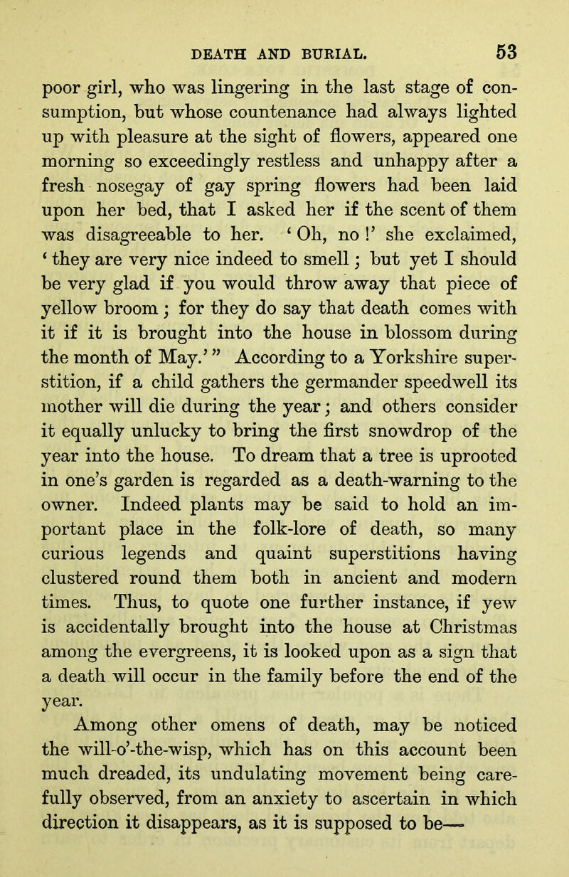 poor girl, who was lingering in the last stage of con- sumption, but whose countenance had always lighted up with pleasure at the sight of flowers, appeared one morning so exceedingly restless and unhappy after a fresh nOsegay of gay spring flowers had been laid upon her bed, that I asked her if the scent of them was disagreeable to her. ‘ Oh, no !’ she exclaimed, ‘ they are very nice indeed to smell; but yet I should be very glad if you would throw away that piece of yellow broom ; for they do say that death comes with it if it is brought into the house in blossom during the month of May.’ ” According to a Yorkshire super- stition, if a child gathers the germander speedwell its mother will die during the year; and others consider it equally unlucky to bring the first snowdrop of the year into the house. To dream that a tree is uprooted in one’s garden is regarded as a death-warning to the owner. Indeed plants may be said to hold an im- portant place in the folk-lore of death, so many curious legends and quaint superstitions having clustered round them both in ancient and modern times. Thus, to quote one further instance, if yew is accidentally brought into the house at Christmas among the evergreens, it is looked upon as a sign that a death will occur in the family before the end of the year. Among other omens of death, may be noticed the will-o’-the-wisp, which has on this account been much dreaded, its undulating movement being care- fully observed, from an anxiety to ascertain in which direction it disappears, as it is supposed to be—