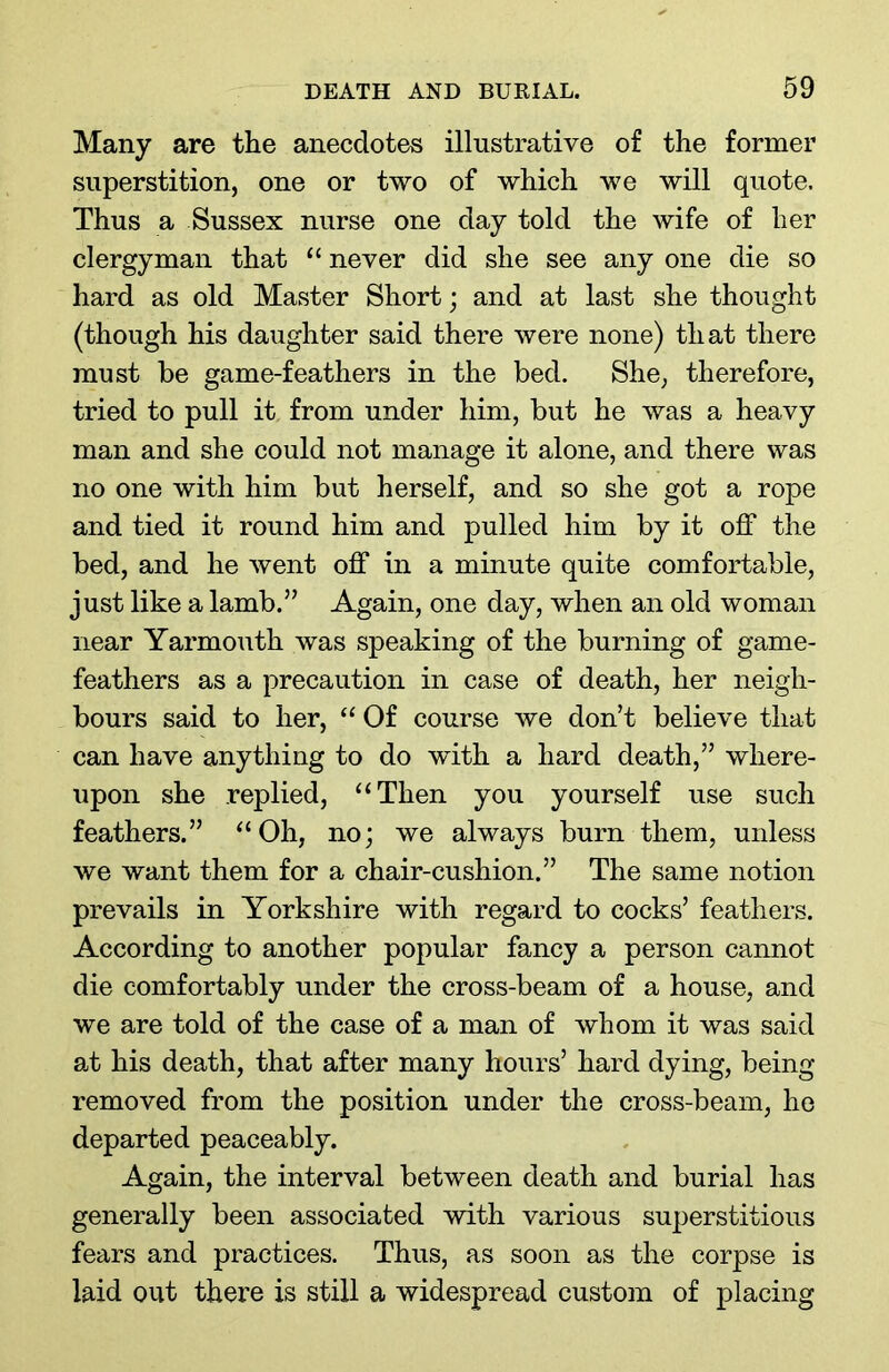 Many are the anecdotes illustrative of the former superstition, one or two of which we will quote. Thus a Sussex nurse one day told the wife of her clergyman that “ never did she see any one die so hard as old Master Short; and at last she thought (though his daughter said there were none) that there must be game-feathers in the bed. She, therefore, tried to pull it from under him, but he was a heavy man and she could not manage it alone, and there was no one with him but herself, and so she got a rope and tied it round him and pulled him by it off the bed, and he went off in a minute quite comfortable, just like a lamb.” Again, one day, when an old woman near Yarmouth was speaking of the burning of game- feathers as a precaution in case of death, her neigh- bours said to her, “ Of course we don’t believe that can have anything to do with a hard death,” where- upon she replied, “Then you yourself use such feathers.” “Oh, no; we always burn them, unless we want them for a chair-cushion.” The same notion prevails in Yorkshire with regard to cocks’ feathers. According to another popular fancy a person cannot die comfortably under the cross-beam of a house, and we are told of the case of a man of whom it was said at his death, that after many hours’ hard dying, being removed from the position under the cross-beam, he departed peaceably. Again, the interval between death and burial has generally been associated with various superstitious fears and practices. Thus, as soon as the corpse is laid out there is still a widespread custom of placing