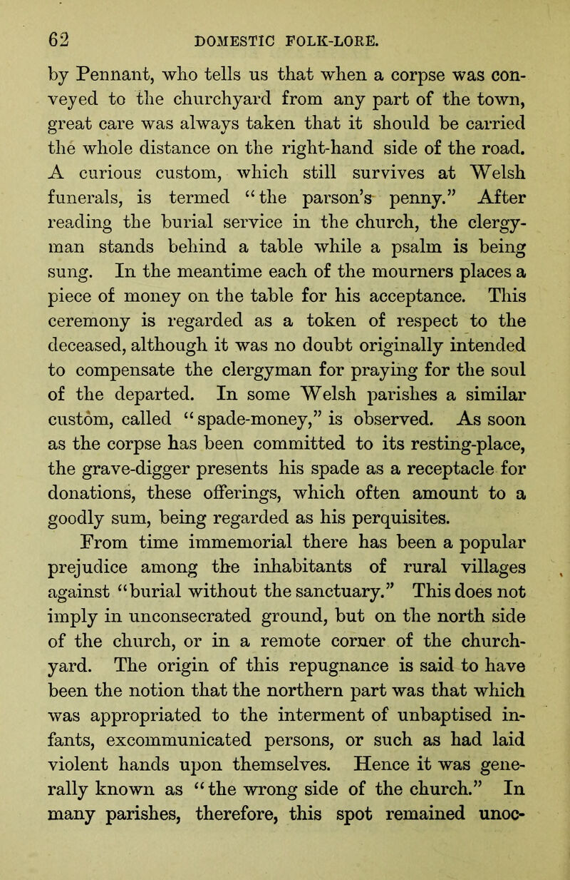 by Pennant, who tells us that when a corpse was con- veyed to the churchyard from any part of the town, great care was always taken that it should be carried the whole distance on the right-hand side of the road. A curious custom, which still survives at Welsh funerals, is termed “the parson’s- penny.” After reading the burial service in the church, the clergy- man stands behind a table while a psalm is being sung. In the meantime each of the mourners places a piece of money on the table for his acceptance. This ceremony is regarded as a token of respect to the deceased, although it was no doubt originally intended to compensate the clergyman for praying for the soul of the departed. In some Welsh parishes a similar custom, called “ spade-money,” is observed. As soon as the corpse has been committed to its resting-place, the grave-digger presents his spade as a receptacle for donations, these offerings, which often amount to a goodly sum, being regarded as his perquisites. Prom time immemorial there has been a popular prejudice among the inhabitants of rural villages against “burial without the sanctuary.” This does not imply in unconsecrated ground, but on the north side of the church, or in a remote corner of the church- yard. The origin of this repugnance is said to have been the notion that the northern part was that which was appropriated to the interment of unbaptised in- fants, excommunicated persons, or such as had laid violent hands upon themselves. Hence it was gene- rally known as “the wrong side of the church.” In many parishes, therefore, this spot remained unoc-