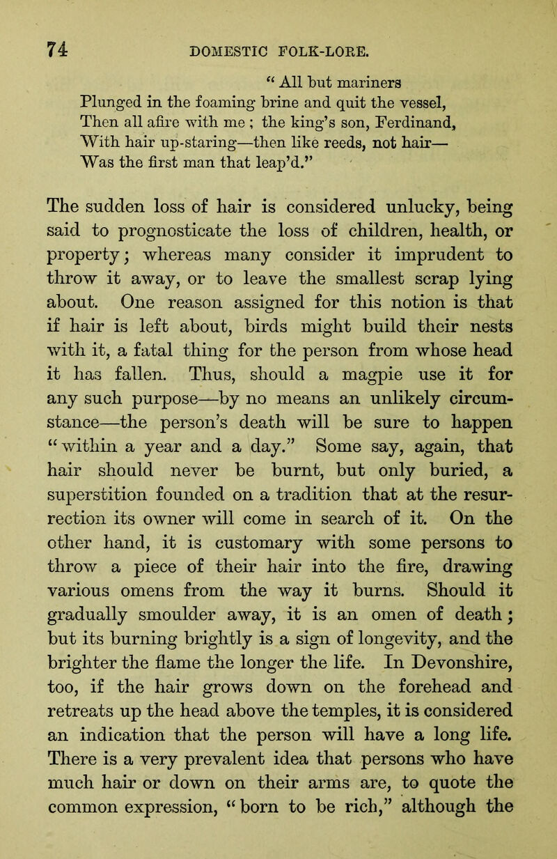 “ All but mariners Plunged in the foaming brine and quit the vessel, Then all afire with me ; the king’s son, Ferdinand, With hair up-staring—then like reeds, not hair— Was the first man that leap’d.” The sudden loss of hair is considered unlucky, being said to prognosticate the loss of children, health, or property; whereas many consider it imprudent to throw it away, or to leave the smallest scrap lying about. One reason assigned for this notion is that if hair is left about, birds might build their nests with it, a fatal thing for the person from whose head it has fallen. Thus, should a magpie use it for any such purpose—by no means an unlikely circum- stance—the person’s death will be sure to happen “within a year and a day.” Some say, again, that hair should never be burnt, but only buried, a superstition founded on a tradition that at the resur- rection its owner will come in search of it. On the other hand, it is customary with some persons to throw a piece of their hair into the fire, drawing various omens from the way it burns. Should it gradually smoulder away, it is an omen of death; but its burning brightly is a sign of longevity, and the brighter the flame the longer the life. In Devonshire, too, if the hair grows down on the forehead and retreats up the head above the temples, it is considered an indication that the person will have a long life. There is a very prevalent idea that persons who have much hair or down on their arms are, to quote the common expression, “ born to be rich,” although the