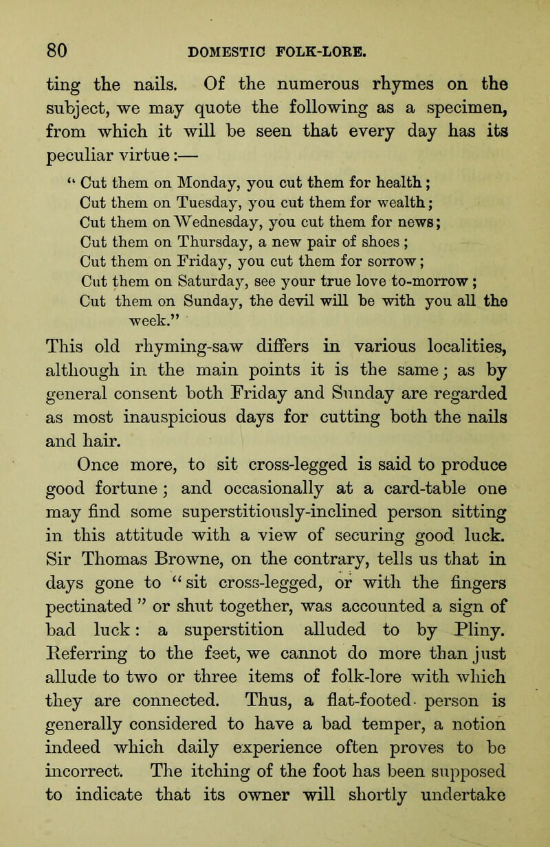 ting the nails. Of the numerous rhymes on the subject, we may quote the following as a specimen, from which it will be seen that every day has its peculiar virtue:— “ Cut them on Monday, you cut them for health; Cut them on Tuesday, you cut them for wealth; Cut them on Wednesday, you cut them for news; Cut them on Thursday, a new pair of shoes; Cut them on Friday, you cut them for sorrow; Cut them on Saturday, see your true love to-morrow ; Cut them on Sunday, the devil will he wdth you all the week.” This old rhyming-saw differs in various localities, although in the main points it is the same; as by general consent both Friday and Sunday are regarded as most inauspicious days for cutting both the nails and hair. Once more, to sit cross-legged is said to produce good fortune; and occasionally at a card-table one may find some superstitiously-inclined person sitting in this attitude with a view of securing good luck. Sir Thomas Browne, on the contrary, tells us that in days gone to “sit cross-legged, or with the fingers pectinated ” or shut together, was accounted a sign of bad luck: a superstition alluded to by Pliny. Referring to the feet, we cannot do more than just allude to two or three items of folk-lore with which they are connected. Thus, a flat-footed- person is generally considered to have a bad temper, a notion indeed which daily experience often proves to be incorrect. The itching of the foot has been supposed to indicate that its owner will shortly undertake