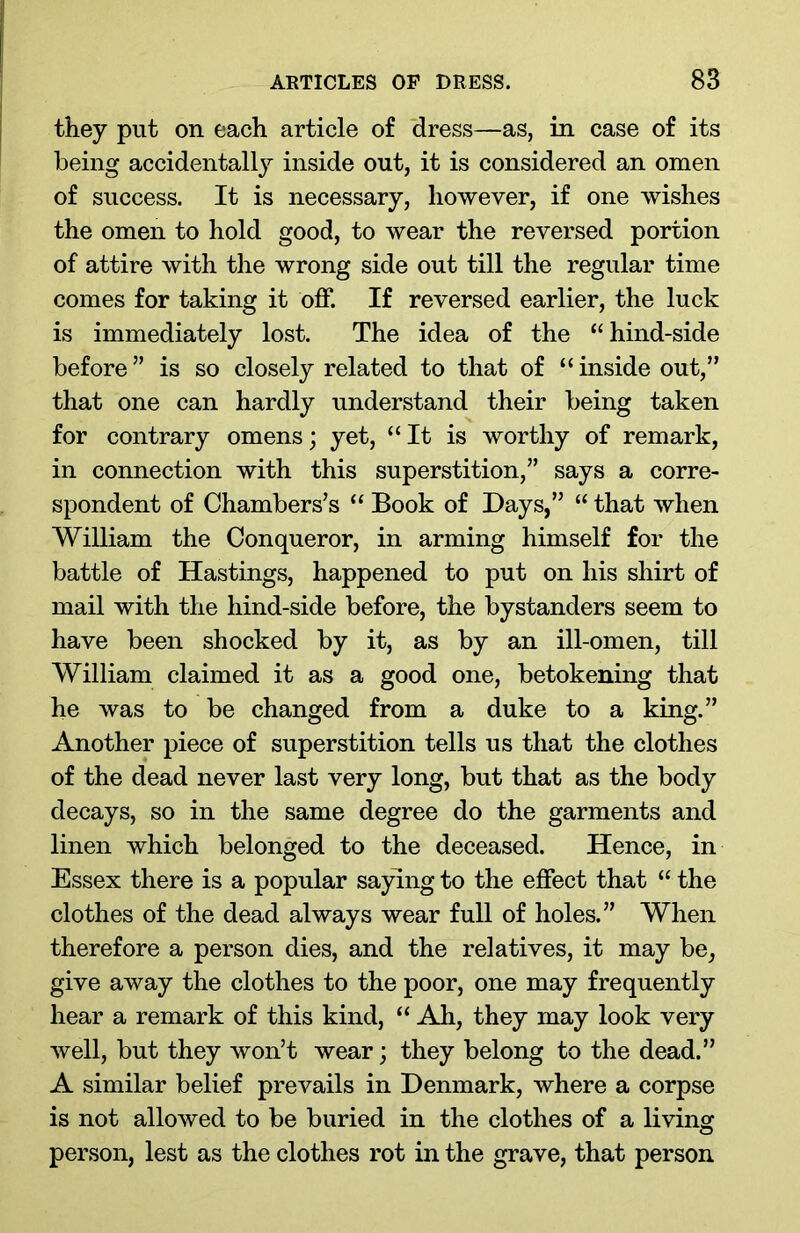 they put on each article of dress—as, in case of its being accidentally inside out, it is considered an omen of success. It is necessary, however, if one wishes the omen to hold good, to wear the reversed portion of attire with the wrong side out till the regular time comes for taking it off. If reversed earlier, the luck is immediately lost. The idea of the “hind-side before” is so closely related to that of “inside out,” that one can hardly understand their being taken for contrary omens; yet, “It is worthy of remark, in connection with this superstition,” says a corre- spondent of Chambers’s “ Book of Days,” “ that when William the Conqueror, in arming himself for the battle of Hastings, happened to put on his shirt of mail with the hind-side before, the bystanders seem to have been shocked by it, as by an ill-omen, till William claimed it as a good one, betokening that he was to be changed from a duke to a king.” Another piece of superstition tells us that the clothes of the dead never last very long, but that as the body decays, so in the same degree do the garments and linen which belonged to the deceased. Hence, in Essex there is a popular saying to the effect that “ the clothes of the dead always wear full of holes.” When therefore a person dies, and the relatives, it may be, give away the clothes to the poor, one may frequently hear a remark of this kind, “ Ah, they may look very well, but they won’t wear; they belong to the dead.” A similar belief prevails in Denmark, where a corpse is not allowed to be buried in the clothes of a living person, lest as the clothes rot in the grave, that person