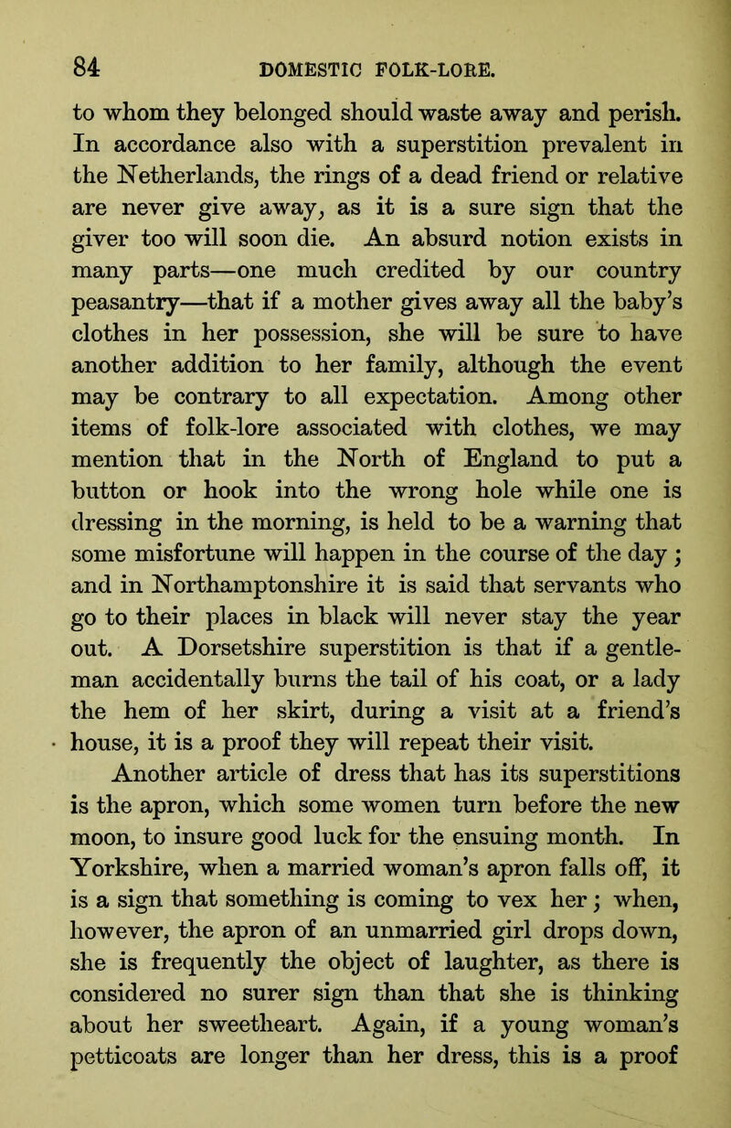 to whom they belonged should waste away and perish. In accordance also with a superstition prevalent in the Netherlands, the rings of a dead friend or relative are never give away, as it is a sure sign that the giver too will soon die. An absurd notion exists in many parts—one much credited by our country peasantry—that if a mother gives away all the baby’s clothes in her possession, she will be sure to have another addition to her family, although the event may be contrary to all expectation. Among other items of folk-lore associated with clothes, we may mention that in the North of England to put a button or hook into the wrong hole while one is dressing in the morning, is held to be a warning that some misfortune will happen in the course of the day ; and in Northamptonshire it is said that servants who go to their places in black will never stay the year out. A Dorsetshire superstition is that if a gentle- man accidentally burns the tail of his coat, or a lady the hem of her skirt, during a visit at a friend’s house, it is a proof they will repeat their visit. Another article of dress that has its superstitions is the apron, which some women turn before the new moon, to insure good luck for the ensuing month. In Yorkshire, when a married woman’s apron falls off, it is a sign that something is coming to vex her; when, however, the apron of an unmarried girl drops down, she is frequently the object of laughter, as there is considered no surer sign than that she is thinking about her sweetheart. Again, if a young woman’s petticoats are longer than her dress, this is a proof