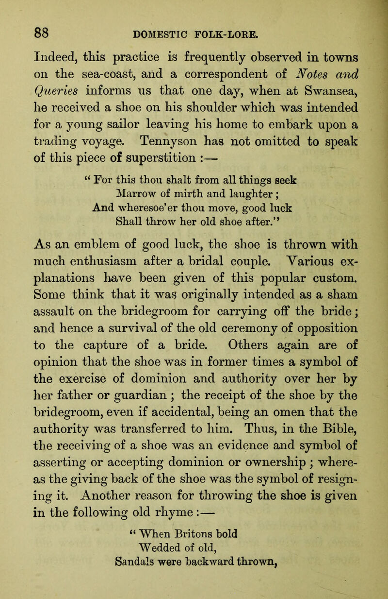 Indeed, this practice is frequently observed in towns on the sea-coast, and a correspondent of Notes and Queries informs us that one day, when at Swansea, he received a shoe on his shoulder which was intended for a young sailor leaving his home to embark upon a trading voyage. Tennyson has not omitted to speak of this piece of superstition :— “ For this thou shalt from all things seek Marrow of mirth and laughter ; And wheresoe’er thou move, good luck Shall throw her old shoe after.” As an emblem of good luck, the shoe is thrown with much enthusiasm after a bridal couple. Various ex- planations have been given of this popular custom. Some think that it was originally intended as a sham assault on the bridegroom for carrying off the bride; and hence a survival of the old ceremony of opposition to the capture of a bride. Others again are of opinion that the shoe was in former times a symbol of the exercise of dominion and authority over her by her father or guardian ; the receipt of the shoe by the bridegroom, even if accidental, being an omen that the authority was transferred to him. Thus, in the Bible, the receiving of a shoe was an evidence and symbol of asserting or accepting dominion or ownership; where- as the giving back of the shoe was the symbol of resign- ing it. Another reason for throwing the shoe is given in the following old rhyme :— “ When Britons hold Wedded of old, Sandals were backward thrown,