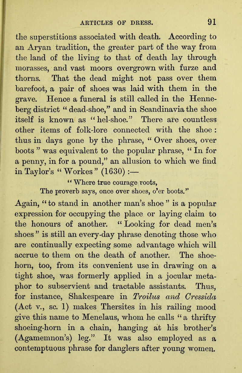 the superstitions associated with death. According to an Aryan tradition, the greater part of the way from the land of the living to that of death lay through morasses, and vast moors overgrown with furze and thorns. That the dead might not pass over them barefoot, a pair of shoes was laid with them in the grave. Hence a funeral is still called in the Henne- berg district “ dead-shoe,” and in Scandinavia the shoe itself is known as “ hel-shoe.” There are countless other items of folk-lore connected with the shoe : thus in days gone by the phrase, “ Over shoes, over boots ” was equivalent to the popular phrase, “ In for a penny, in for a pound,” an allusion to which we find in Taylor’s “ Workes” (1630) :— “ Where true courage roots, The proverb says, once over shoes, o’er boots.” Again, “ to stand in another man’s shoe ” is a popular expression for occupying the place or laying claim to the honours of another. “ Looking for dead men’s shoes ” is still an every-day phrase denoting those who are continually expecting some advantage which will accrue to them on the death of another. The shoe- horn, too, from its convenient use in drawing on a tight shoe, was formerly applied in a jocular meta- phor to subservient and tractable assistants. Thus, for instance, Shakespeare in Troilus and Cressida (Act v., sc. 1) makes Thersites in his railing mood give this name to Menelaus, whom he calls “ a thrifty shoeing-horn in a chain, hanging at his brother’s (Agamemnon’s) leg.” It was also employed as a contemptuous phrase for danglers after young women.