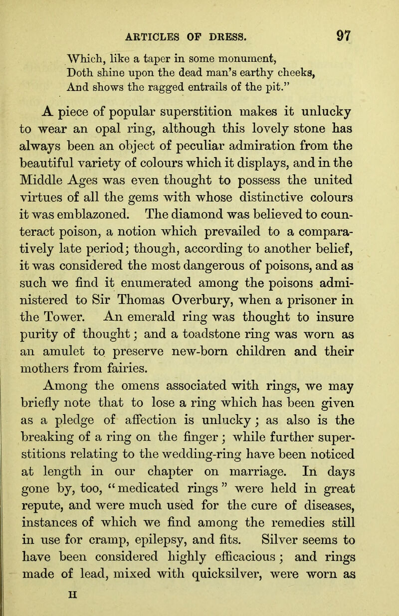 Which, like a taper in some monument, Doth shine upon the dead man’s earthy cheeks, And shows the ragged entrails of the pit.” A piece of popular superstition makes it unlucky to wear an opal ring, although this lovely stone has always been an object of peculiar admiration from the beautiful variety of colours which it displays, and in the Middle Ages was even thought to possess the united virtues of all the gems with whose distinctive colours it was emblazoned. The diamond was believed to coun- teract poison, a notion which prevailed to a compara- tively late period; though, according to another belief, it was considered the most dangerous of poisons, and as such we find it enumerated among the poisons admi- nistered to Sir Thomas Overbury, when a prisoner in the Tower. An emerald ring was thought to insure purity of thought; and a toadstone ring was worn as an amulet to preserve new-born children and their mothers from fairies. Among the omens associated with rings, we may briefly note that to lose a ring which has been given as a pledge of affection is unlucky; as also is the breaking of a ring on the finger; while further super- stitions relating to the wedding-ring have been noticed at length in our chapter on marriage. In days gone by, too, “ medicated rings ” were held in great repute, and were much used for the cure of diseases, instances of which we find among the remedies still in use for cramp, epilepsy, and fits. Silver seems to have been considered highly efficacious; and rings made of lead, mixed with quicksilver, were worn as H