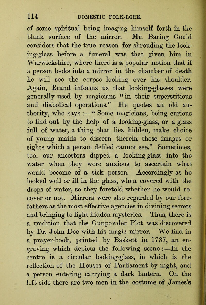 of some spiritual being imaging himself forth in the blank surface of the mirror. Mr. Baring Gould considers that the true reason for shrouding the look- ing-glass before a funeral was that given him in Warwickshire, where there is a popular notion that if a person looks into a mirror in the chamber of death he will see the corpse looking over his shoulder. Again, Brand informs us that looking-glasses were generally used by magicians “ in their superstitious and diabolical operations.” He quotes an old au- thority, who says :—“ Some magicians, being curious to find out by the help of a looking-glass, or a glass full of water, a thing that lies hidden, make choice of young maids to discern therein those images or sights which a person defiled cannot see.” Sometimes, too, our ancestors dipped a looking-glass into the water when they were anxious to ascertain what would become of a sick person. Accordingly as he looked well or ill in the glass, when covered with the drops of water, so they foretold whether he would re- cover or not. Mirrors were also regarded by our fore- fathers as the most effective agencies in divining secrets and bringing to light hidden mysteries. Thus, there is a tradition that the Gunpowder Plot was discovered by Dr. John Dee with his magic mirror. We find in a prayer-book, printed by Baskett in 1737, an en- graving which depicts the following scene :—In the centre is a circular looking-glass, in which is the reflection of the Houses of Parliament by night, and a person entering carrying a dark lantern. On the left side there are two men in the costume of James’s