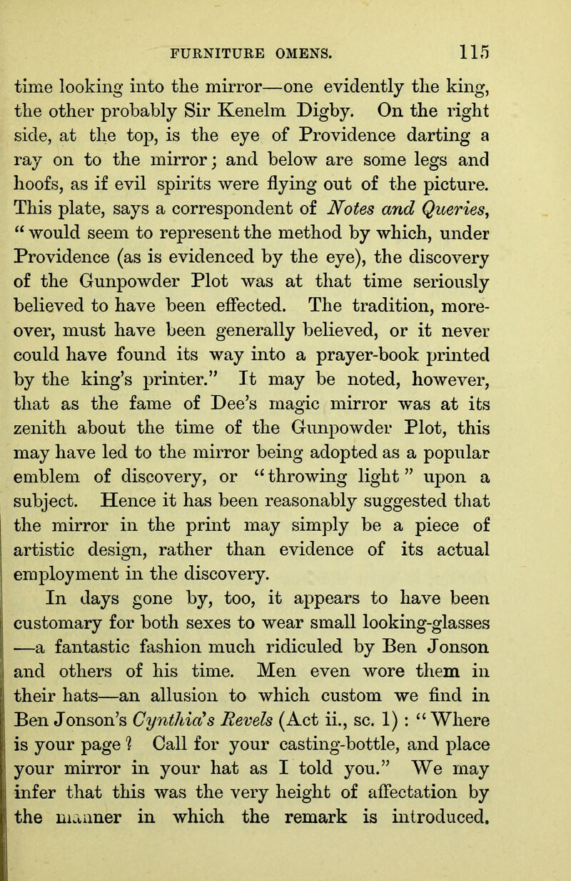 time looking into the mirror—one evidently the king, the other probably Sir Kenelm Digby. On the right side, at the top, is the eye of Providence darting a ray on to the mirror; and below are some legs and hoofs, as if evil spirits were flying out of the picture. This plate, says a correspondent of Notes and Queries, “ would seem to represent the method by which, under Providence (as is evidenced by the eye), the discovery of the Gunpowder Plot was at that time seriously believed to have been effected. The tradition, more- over, must have been generally believed, or it never could have found its way into a prayer-book printed by the king’s printer.” It may be noted, however, that as the fame of Dee’s magic mirror was at its zenith about the time of the Gunpowder Plot, this may have led to the mirror being adopted as a popular emblem of discovery, or 11 throwing light ” upon a subject. Hence it has been reasonably suggested that the mirror in the print may simply be a piece of artistic design, rather than evidence of its actual employment in the discovery. In days gone by, too, it appears to have been customary for both sexes to wear small looking-glasses —a fantastic fashion much ridiculed by Ben Jonson and others of his time. Men even wore them in their hats—an allusion to which custom we find in Ben Jonson’s Cynthia?s Bevels (Act ii., sc. 1): “Where is your page % Call for your casting-bottle, and place your mirror in your hat as I told you.” We may infer that this was the very height of affectation by the manner in which the remark is introduced.