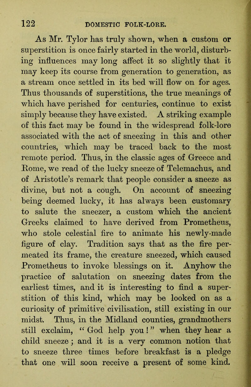 As Mr. Tylor has truly shown, when a custom or superstition is once fairly started in the world, disturb- ing influences may long affect it so slightly that it may keep its course from generation to generation, as a stream once settled in its bed will flow on for ages. Thus thousands of superstitions, the true meanings of which have perished for centuries, continue to exist simply because they have existed. A striking example of this fact may be found in the widespread folk-lore associated with the act of sneezing in this and other countries, which may be traced back to the most remote period. Thus, in the classic ages of Greece and Rome, we read of the lucky sneeze of Telemachus, and of Aristotle’s remark that people consider a sneeze as divine, but not a cough. On account of sneezing being deemed lucky, it has always been customary to salute the sneezer, a custom which the ancient Greeks claimed to have derived from Prometheus, who stole celestial fire to animate his newly-made figure of clay. Tradition says that as the fire per- meated its frame, the creature sneezed, which caused Prometheus to invoke blessings on it. Anyhow the practice of salutation on sneezing dates from the earliest times, and it is interesting to find a super- stition of this kind, which may be looked on as a curiosity of primitive civilisation, still existing in our midst. Thus, in the Midland counties, grandmothers still exclaim, “ God help you! ” when they hear a child sneeze; and it is a very common notion that to sneeze three times before breakfast is a pledge that one will soon receive a present of some kind.