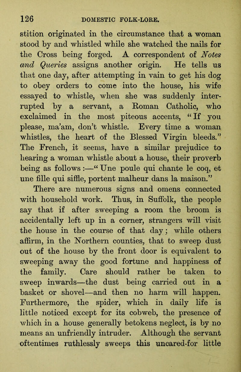 stition originated in the circumstance that a woman stood by and whistled while she watched the nails for the Cross being forged. A correspondent of Notes and Queries assigns another origin. He tells us that one day, after attempting in vain to get his dog to obey orders to come into the house, his wife essayed to whistle, when she was suddenly inter- rupted by a servant, a Homan Catholic, who exclaimed in the most piteous accents, “ If you please, ma’am, don’t whistle. Every time a woman whistles, the heart of the Blessed Virgin bleeds.” The French, it seems, have a similar prejudice to hearing a woman whistle about a house, their proverb being as follows :—“ Une poule qui chante le coq, et une fille qui siffle, portent malheur dans la maison.” There are numerous signs and omens connected with household work. Thus, in Suffolk, the people say that if after sweeping a room the broom is accidentally left up in a corner, strangers will visit the house in the course of that day; while others affirm, in the Northern counties, that to sweep dust out of the house by the front door is equivalent to sweeping away the good fortune and happiness of the family. Care should rather be taken to sweep inwards—the dust being carried out in a basket or shovel—and then no harm will happen. Furthermore, the spider, which in daily life is little noticed except for its cobweb, the presence of which in a house generally betokens neglect, is by no means an unfriendly intruder. Although the servant oftentimes ruthlessly sweeps this uncared-for little