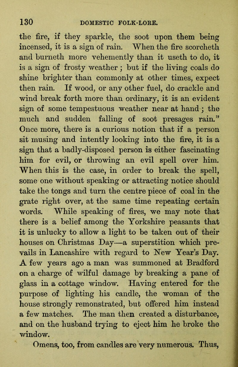 the fire, if they sparkle, the soot upon them being incensed, it is a sign of rain. When the fire scorcheth and burneth more vehemently than it useth to do, it is a sign of frosty weather; but if the living coals do shine brighter than commonly at other times, expect then rain. If wood, or any other fuel, do crackle and wind break forth more than ordinary, it is an evident sign of some tempestuous weather near at hand ; the much and sudden falling of soot presages rain.” Once more, there is a curious notion that if a person sit musing and intently looking into the fire, it is a sign that a badly-disposed person is either fascinating him for evil, or throwing an evil spell over him. When this is the case, in order to break the spell, some one without speaking or attracting notice should take the tongs and turn the centre piece of coal in the grate right over, at the same time repeating certain words. While speaking of fires, we may note that there is a belief among the Yorkshire peasants that it is unlucky to allow a light to be taken out of their houses on Christmas Day—a superstition which pre- vails in Lancashire with regard to New Year’s Day. A few years ago a man was summoned at Bradford on a charge of wilful damage by breaking a pane of glass in a cottage window. Having entered for the purpose of lighting his candle, the woman of the house strongly remonstrated, but offered him instead a few matches. The man then created a disturbance, and on the husband trying to eject him he broke the window. Omens, too, from candles are very numerous. Thus,