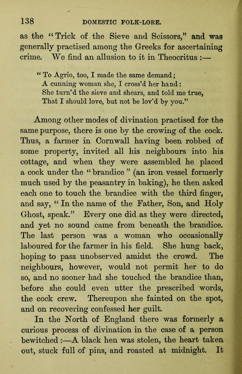 as the “ Trick of the Sieve and Scissors,” and was generally practised among the Greeks for ascertaining crime. We find an allusion to it in Theocritus :— “ To Agrio, too, I made the same demand; A cunning woman she, I cross’d her hand: She turn’d the sieve and shears, and told me true, That I should love, hut not he lov’d by you.” Among other modes of divination practised for the same purpose, there is one by the crowing of the cock. Thus, a farmer in Cornwall having been robbed of some property, invited all his neighbours into his cottage, and when they were assembled he placed a cock under the “ brandice ” (an iron vessel formerly much used by the peasantry in baking), he then asked each one to touch the brandice with the third finger, and say, “ In the name of the Father, Son, and Holy Ghost, speak.” Every one did as they were directed, and yet no sound came from beneath the brandice. The last person was a woman who occasionally laboured for the farmer in his field. She hung back, hoping to pass unobserved amidst the crowd. The neighbours, however, would not permit her to do so, and no sooner had she touched the brandice than, before she could even utter the prescribed words, the cock crew. Thereupon she fainted on the spot, and on recovering confessed her guilt. In the North of England there was formerly a curious process of divination in the case of a person bewitched :—A black hen was stolen, the heart taken out, stuck full of pins, and roasted at midnight. It