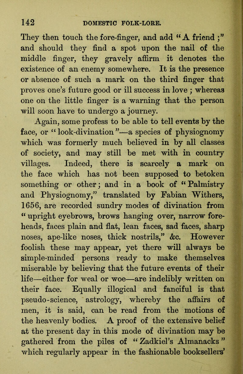 They then touch the fore-finger, and add “A friend and should they find a spot upon the nail of the middle finger, they gravely affirm it denotes the existence of an enemy somewhere. It is the presence or absence of such a mark on the third finger that proves one’s future good or ill success in love ; whereas one on the little finger is a warning that the person will soon have to undergo a journey. Again, some profess to be able to tell events by the face, or “look-divination”—a species of physiognomy which was formerly much believed in by all classes of society, and may still be met with in country villages. Indeed, there is scarcely a mark on the face which has not been supposed to betoken something or other; and in a book of “ Palmistry and Physiognomy,” translated by Fabian Withers, 1656, are recorded sundry modes of divination from “ upright eyebrows, brows hanging over, narrow fore- heads, faces plain and flat, lean faces, sad faces, sharp noses, ape-like noses, thick nostrils,” &c. However foolish these may appear, yet there will always be simple-minded persons ready to make themselves miserable by believing that the future events of their life—either for weal or woe—are indelibly written on their face. Equally illogical and fanciful is that pseudo-science, astrology, whereby the affairs of men, it is said, can be read from the motions of the heavenly bodies. A proof of the extensive belief at the present day in this mode of divination may be gathered from the piles of “ Zadkiel’s Almanacks ” which regularly appear in the fashionable booksellers’