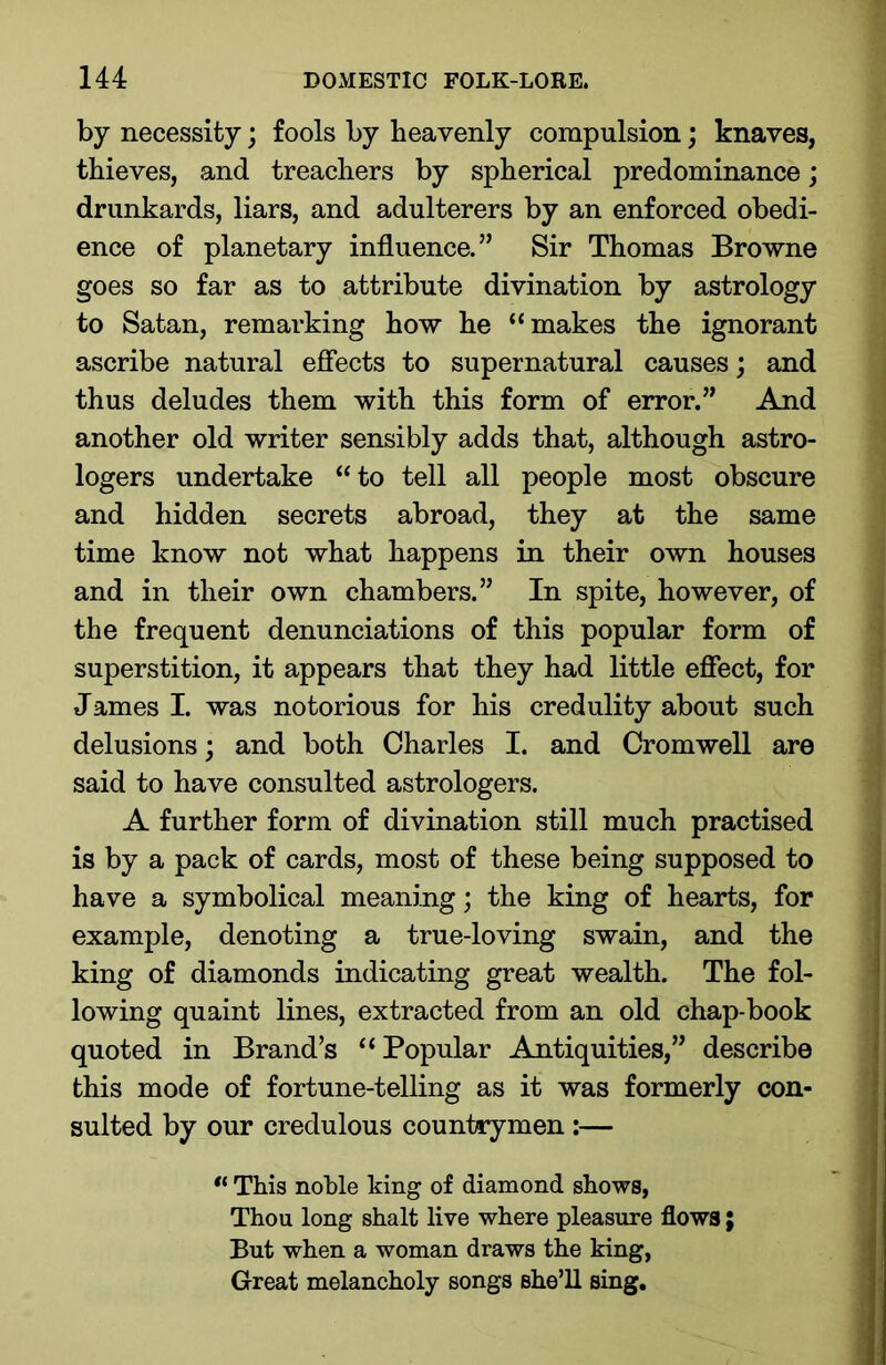 by necessity; fools by heavenly compulsion; knaves, thieves, and treachers by spherical predominance; drunkards, liars, and adulterers by an enforced obedi- ence of planetary influence.” Sir Thomas Browne goes so far as to attribute divination by astrology to Satan, remarking how he “makes the ignorant ascribe natural effects to supernatural causes; and thus deludes them with this form of error.” And another old writer sensibly adds that, although astro- logers undertake “to tell all people most obscure and hidden secrets abroad, they at the same time know not what happens in their own houses and in their own chambers.” In spite, however, of the frequent denunciations of this popular form of superstition, it appears that they had little effect, for James I. was notorious for his credulity about such delusions; and both Charles I. and Cromwell are said to have consulted astrologers. A further form of divination still much practised is by a pack of cards, most of these being supposed to have a symbolical meaning; the king of hearts, for example, denoting a true-loving swain, and the king of diamonds indicating great wealth. The fol- lowing quaint lines, extracted from an old chap-book quoted in Brand’s “ Popular Antiquities,” describe this mode of fortune-telling as it was formerly con- sulted by our credulous countrymen :— “ This noble king of diamond shows, Thou long shalt live where pleasure flows; But when a woman draws the king, Great melancholy songs she’ll sing.