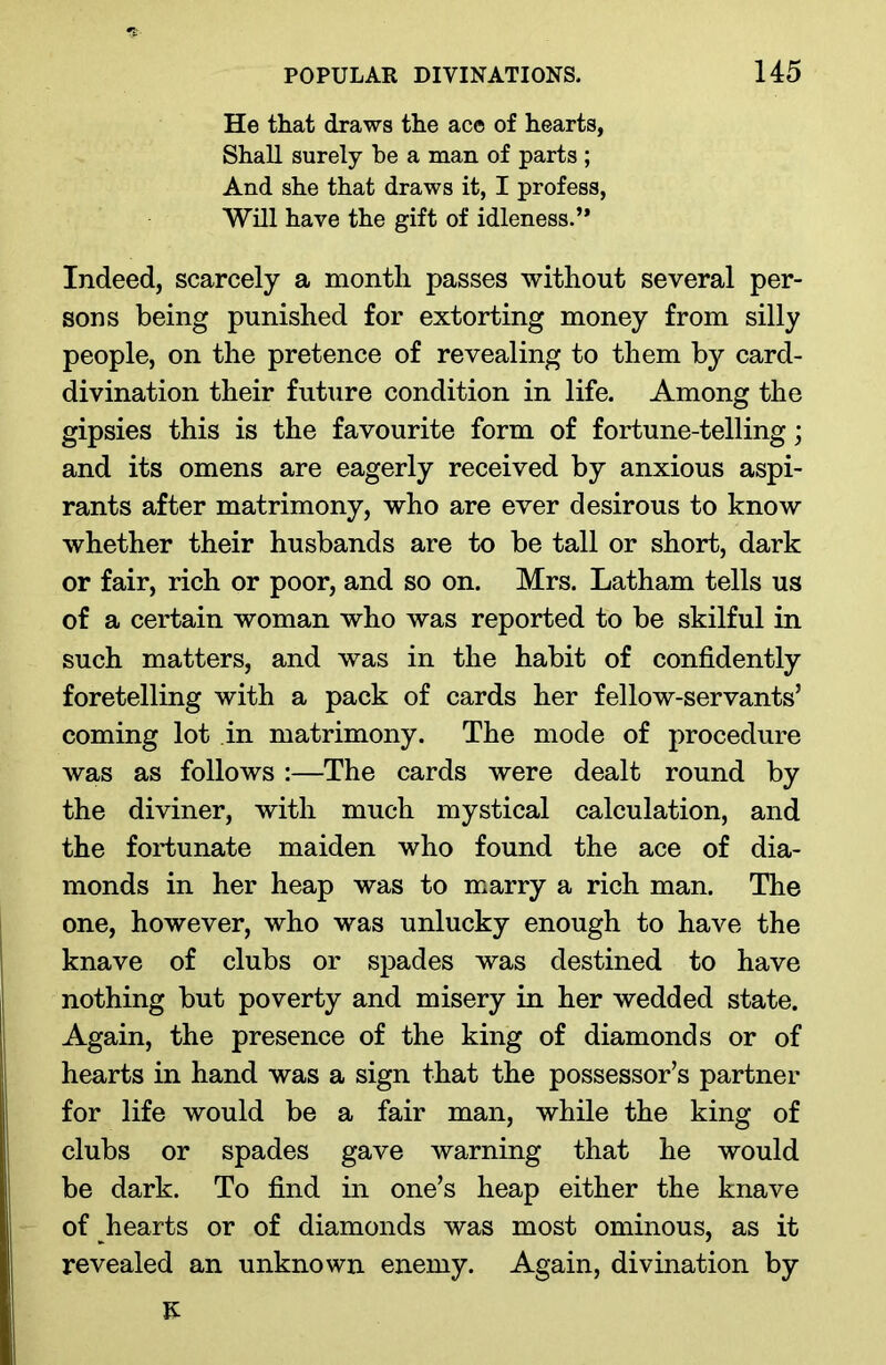 He that draws the ace of hearts, Shall surely be a man of parts ; And she that draws it, I profess, Will have the gift of idleness.” Indeed, scarcely a month passes without several per- sons being punished for extorting money from silly people, on the pretence of revealing to them by card- divination their future condition in life. Among the gipsies this is the favourite form of fortune-telling; and its omens are eagerly received by anxious aspi- rants after matrimony, who are ever desirous to know whether their husbands are to be tall or short, dark or fair, rich or poor, and so on. Mrs. Latham tells us of a certain woman who was reported to be skilful in such matters, and was in the habit of confidently foretelling with a pack of cards her fellow-servants’ coming lot in matrimony. The mode of procedure was as follows :—The cards were dealt round by the diviner, with much mystical calculation, and the fortunate maiden who found the ace of dia- monds in her heap was to marry a rich man. The one, however, who was unlucky enough to have the knave of clubs or spades was destined to have nothing but poverty and misery in her wedded state. Again, the presence of the king of diamonds or of hearts in hand was a sign that the possessor’s partner for life would be a fair man, while the king of clubs or spades gave warning that he would be dark. To find in one’s heap either the knave of hearts or of diamonds was most ominous, as it revealed an unknown enemy. Again, divination by